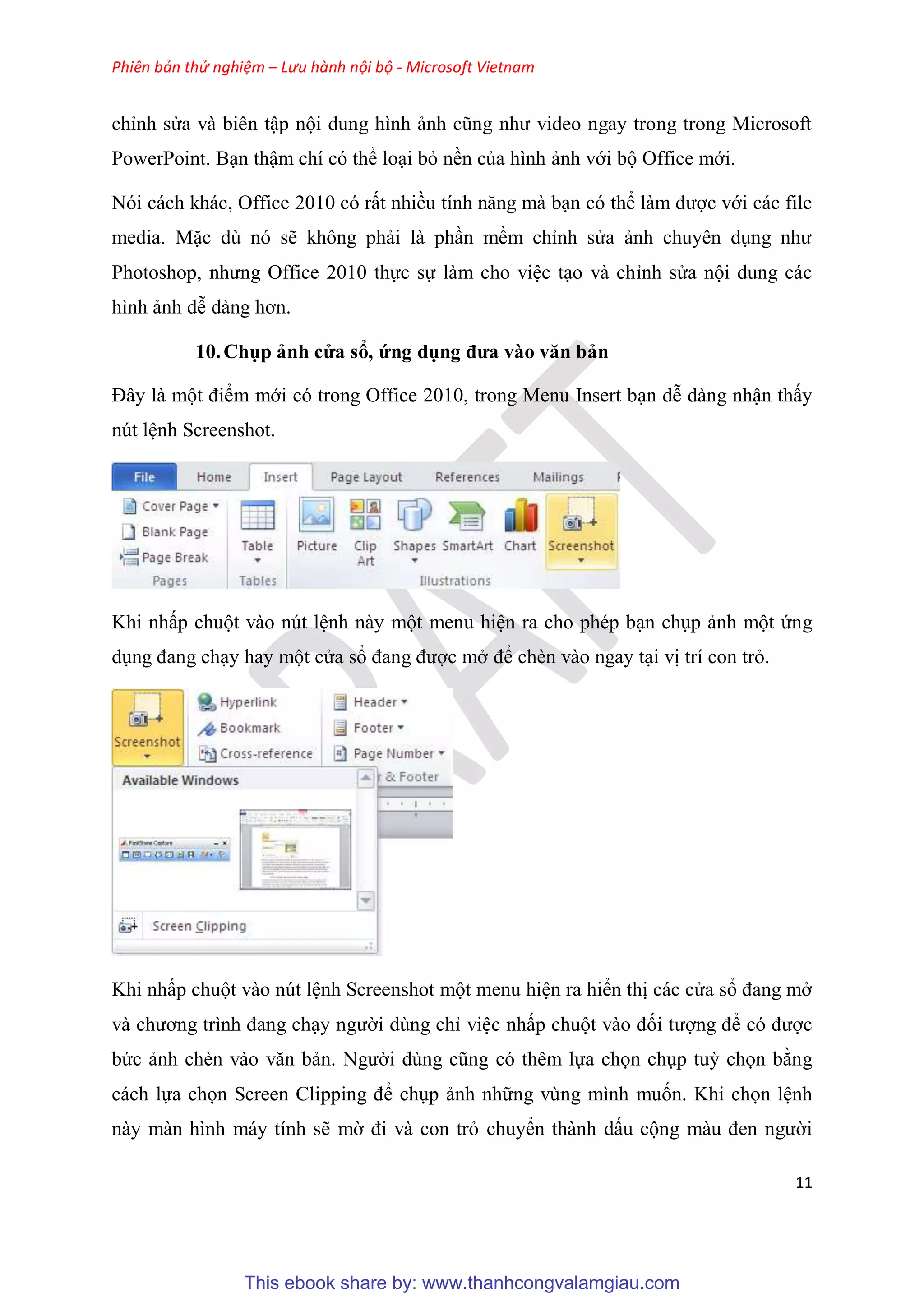 Phiên bản thử nghiệm – Lưu hành nội bộ - Microsoft Vietnam
11
ch nh s a và bi n tập nội dung hình ảnh c ng như video ngay trong trong Microsoft
PowerPoint. B n thậm chí c thể lo i bỏ nền của hình ảnh với bộ Office mới.
N i cách khác, Office 2010 c rất nhiều tính năng mà b n c thể làm được với các file
media. Mặc d n sẽ không phải là ph n mềm ch nh s a ảnh chuy n d ng như
Photoshop, nhưng Office 2010 thực sự làm cho vi c t o và ch nh s a nội dung các
hình ảnh d dàng hơn.
10.Chụp ảnh c a sổ, ứng dụng đưa vào văn bản
Đ y là một điểm mới có trong Office 2010, trong Menu Insert b n d dàng nhận thấy
nút l nh Screenshot.
Khi nhấp chuột vào nút l nh này một menu hi n ra cho phép b n ch p ảnh một ứng
d ng đang ch y hay một c a sổ đang được mở để chèn vào ngay t i vị trí con trỏ.
Khi nhấp chuột vào nút l nh Screenshot một menu hi n ra hiển thị các c a sổ đang mở
và chương trình đang ch y người dùng ch vi c nhấp chuột vào đối tượng để c được
bức ảnh chèn vào văn bản. Người d ng c ng c th m lựa chọn ch p tuỳ chọn bằng
cách lựa chọn Screen Clipping để ch p ảnh những vùng mình muốn. Khi chọn l nh
này màn hình máy tính sẽ mờ đi và con trỏ chuyển thành dấu cộng màu đen người
This ebook share by: www.thanhcongvalamgiau.com
 