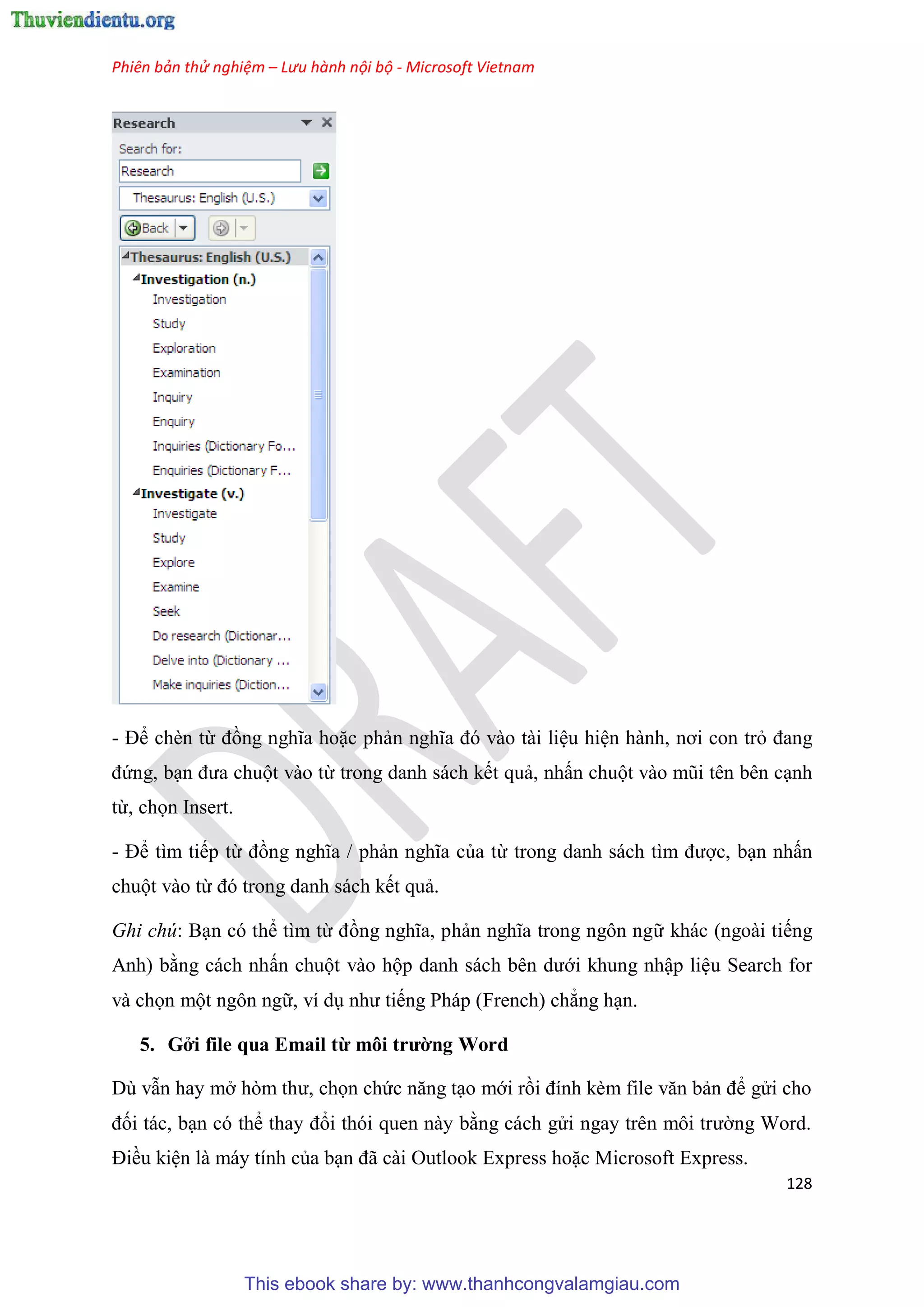 Phiên bản thử nghiệm – Lưu hành nội bộ - Microsoft Vietnam
128
- Để chèn từ đồng nghĩa hoặc phản nghĩa đ vào tài li u hi n hành, nơi con trỏ đang
đứng, b n đưa chuột vào từ trong danh sách kết quả, nhấn chuột vào m i t n b n c nh
từ, chọn Insert.
- Để tìm tiếp từ đồng nghĩa / phản nghĩa của từ trong danh sách tìm được, b n nhấn
chuột vào từ đ trong danh sách kết quả.
Ghi chú: B n có thể tìm từ đồng nghĩa, phản nghĩa trong ngôn ngữ khác (ngoài tiếng
Anh) bằng cách nhấn chuột vào hộp danh sách b n dưới khung nhập li u Search for
và chọn một ngôn ngữ, ví d như tiếng Pháp (French) chẳng h n.
5. Gởi file qua Email từ môi trường Word
D vẫn hay mở h m thư, chọn chức năng t o mới rồi đính kèm file văn bản để g i cho
đối tác, b n c thể thay đổi th i quen này bằng cách g i ngay tr n môi trường Word.
Điều ki n là máy tính của b n đã cài Outlook Express hoặc Microsoft Express.
This ebook share by: www.thanhcongvalamgiau.com
 