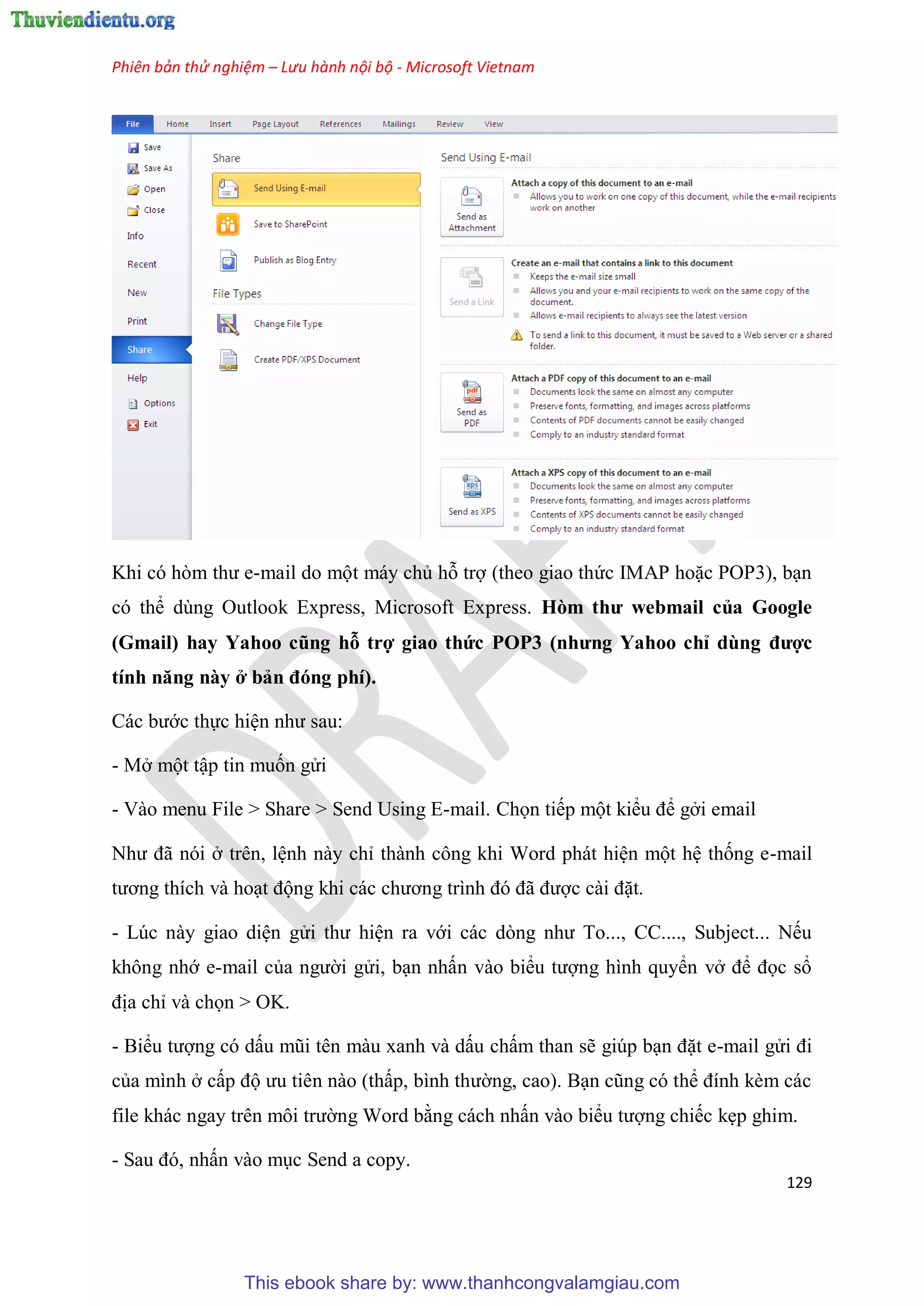 Phiên bản thử nghiệm – Lưu hành nội bộ - Microsoft Vietnam
129
Khi c h m thư e-mail do một máy chủ hỗ trợ (theo giao thức IMAP hoặc POP3), b n
c thể d ng Outlook Express, Microsoft Express. Hòm thư webmai của Goog e
(Gmai ) hay Yahoo cũng hỗ trợ giao thức POP3 (nhưng Yahoo ch dùng được
tính năng này ở bản đóng phí).
Các bước thực hi n như sau:
- Mở một tập tin muốn g i
- Vào menu File > Share > Send Using E-mail. Chọn tiếp một kiểu để gởi email
Như đã n i ở tr n, l nh này ch thành công khi Word phát hi n một h thống e-mail
tương thích và ho t động khi các chương trình đ đã được cài đặt.
- L c này giao di n g i thư hi n ra với các d ng như To..., CC...., Subject... Nếu
không nhớ e-mail của người g i, b n nhấn vào biểu tượng hình quyển vở để đọc sổ
địa ch và chọn > OK.
- Biểu tượng c dấu m i t n màu xanh và dấu chấm than sẽ gi p b n đặt e-mail g i đi
của mình ở cấp độ ưu ti n nào (thấp, bình thường, cao). B n c ng c thể đính kèm các
file khác ngay tr n môi trường Word bằng cách nhấn vào biểu tượng chiếc kẹp ghim.
- Sau đ , nhấn vào m c Send a copy.
This ebook share by: www.thanhcongvalamgiau.com
 