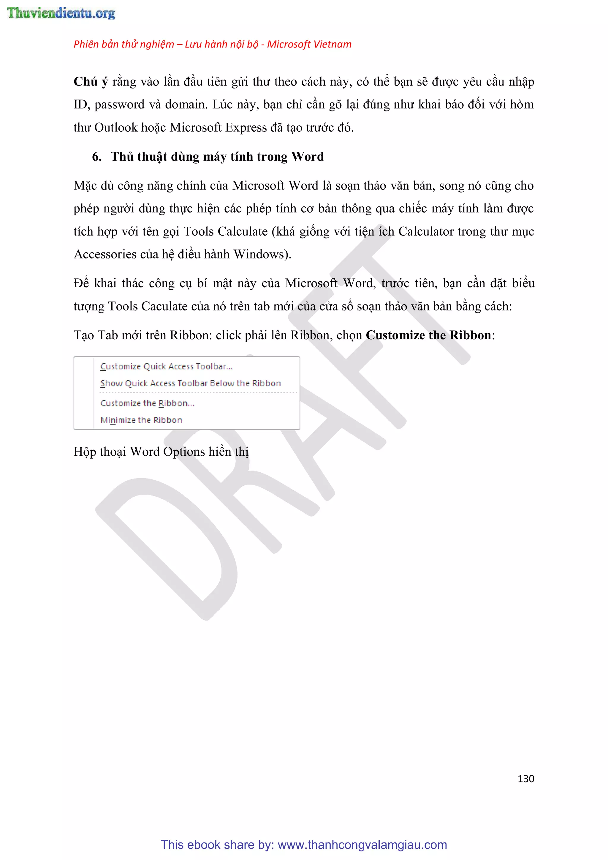 Phiên bản thử nghiệm – Lưu hành nội bộ - Microsoft Vietnam
130
Chú ý rằng vào l n đ u ti n g i thư theo cách này, c thể b n sẽ được y u c u nhập
ID, password và domain. L c này, b n ch c n g l i đ ng như khai báo đối với h m
thư Outlook hoặc Microsoft Express đã t o trước đ .
6. Thủ thuật dùng máy tính trong Word
Mặc d công năng chính của Microsoft Word là so n thảo văn bản, song n c ng cho
ph p người d ng thực hi n các ph p tính cơ bản thông qua chiếc máy tính làm được
tích hợp với t n gọi Tools Calculate (khá giống với ti n ích Calculator trong thư m c
Accessories của h điều hành Windows).
Để khai thác công c bí mật này của Microsoft Word, trước ti n, b n c n đặt biểu
tượng Tools Caculate của n tr n tab mới của c a sổ so n thảo văn bản bằng cách:
T o Tab mới tr n Ribbon: click phải l n Ribbon, chọn Customize the Ribbon:
Hộp tho i Word Options hiển thị
This ebook share by: www.thanhcongvalamgiau.com
 