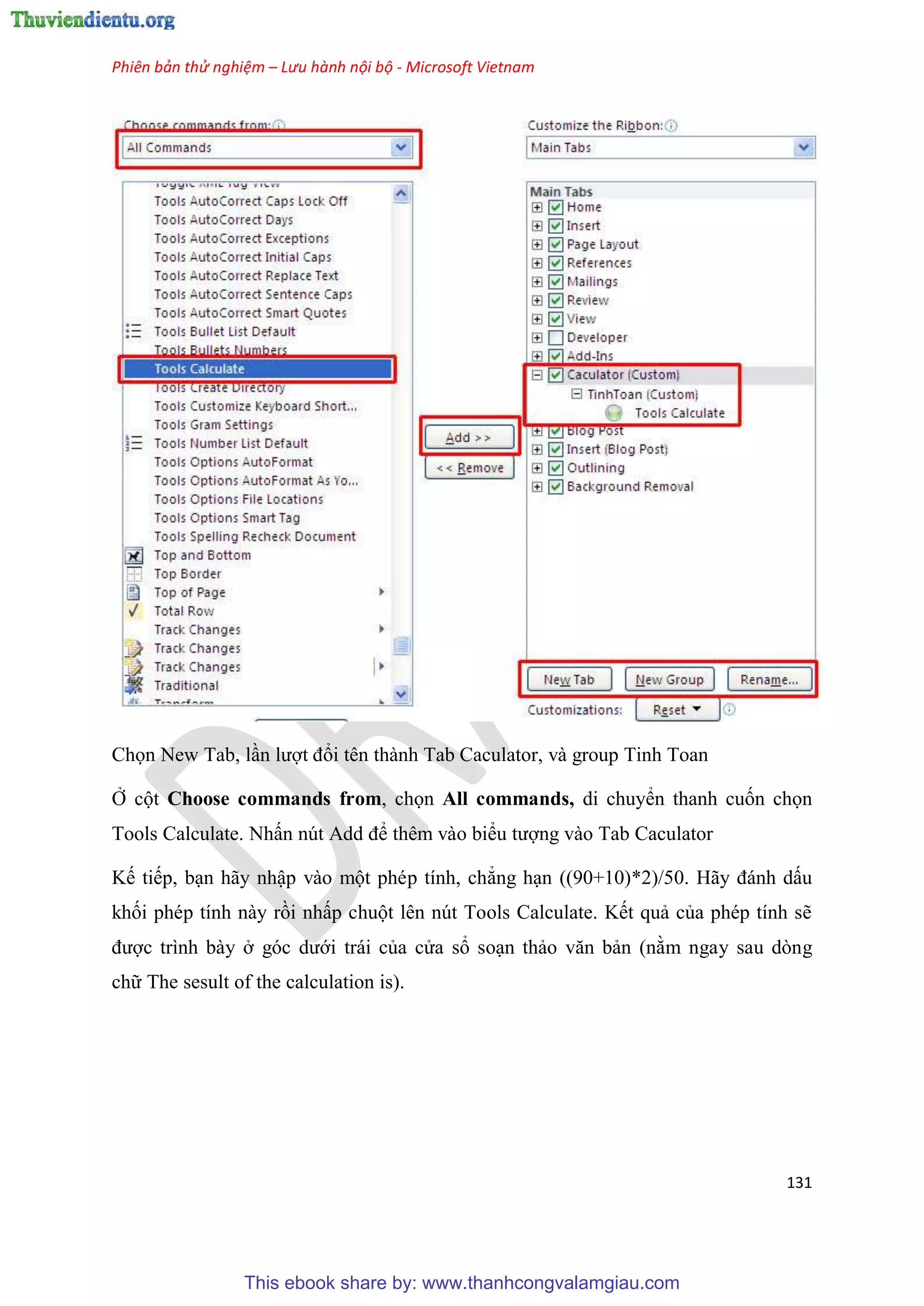 Phiên bản thử nghiệm – Lưu hành nội bộ - Microsoft Vietnam
131
Chọn New Tab, l n lượt đổi tên thành Tab Caculator, và group Tinh Toan
Ở cột Choose commands from, chọn All commands, di chuyển thanh cuốn chọn
Tools Calculate. Nhấn nút Add để thêm vào biểu tượng vào Tab Caculator
Kế tiếp, b n hãy nhập vào một ph p tính, chẳng h n ((90+10)*2)/50. Hãy đánh dấu
khối ph p tính này rồi nhấp chuột l n n t Tools Calculate. Kết quả của ph p tính sẽ
được trình bày ở g c dưới trái của c a sổ so n thảo văn bản (nằm ngay sau dòng
chữ The sesult of the calculation is).
This ebook share by: www.thanhcongvalamgiau.com
 