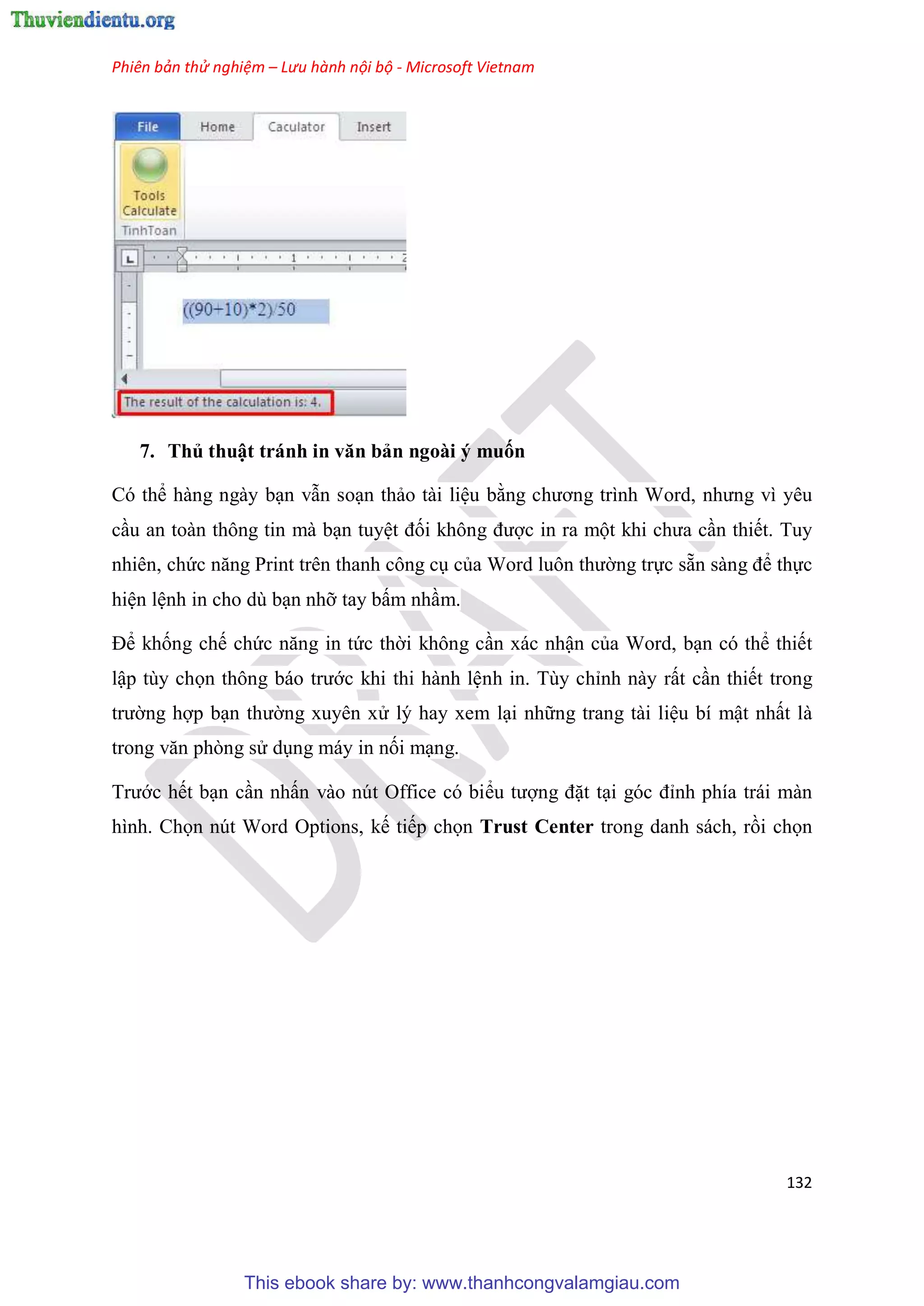 Phiên bản thử nghiệm – Lưu hành nội bộ - Microsoft Vietnam
132
7. Thủ thuật tránh in văn bản ngoài ý muốn
Có thể hàng ngày b n vẫn so n thảo tài li u bằng chương trình Word, nhưng vì yêu
c u an toàn thông tin mà b n tuy t đối không được in ra một khi chưa c n thiết. Tuy
nhiên, chức năng Print trên thanh công c của Word luôn thường trực sẵn sàng để thực
hi n l nh in cho dù b n nhỡ tay bấm nh m.
Để khống chế chức năng in tức thời không c n xác nhận của Word, b n có thể thiết
lập tùy chọn thông báo trước khi thi hành l nh in. Tùy ch nh này rất c n thiết trong
trường hợp b n thường xuyên x lý hay xem l i những trang tài li u bí mật nhất là
trong văn phòng s d ng máy in nối m ng.
Trước hết b n c n nhấn vào nút Office có biểu tượng đặt t i g c đ nh phía trái màn
hình. Chọn nút Word Options, kế tiếp chọn Trust Center trong danh sách, rồi chọn
This ebook share by: www.thanhcongvalamgiau.com
 