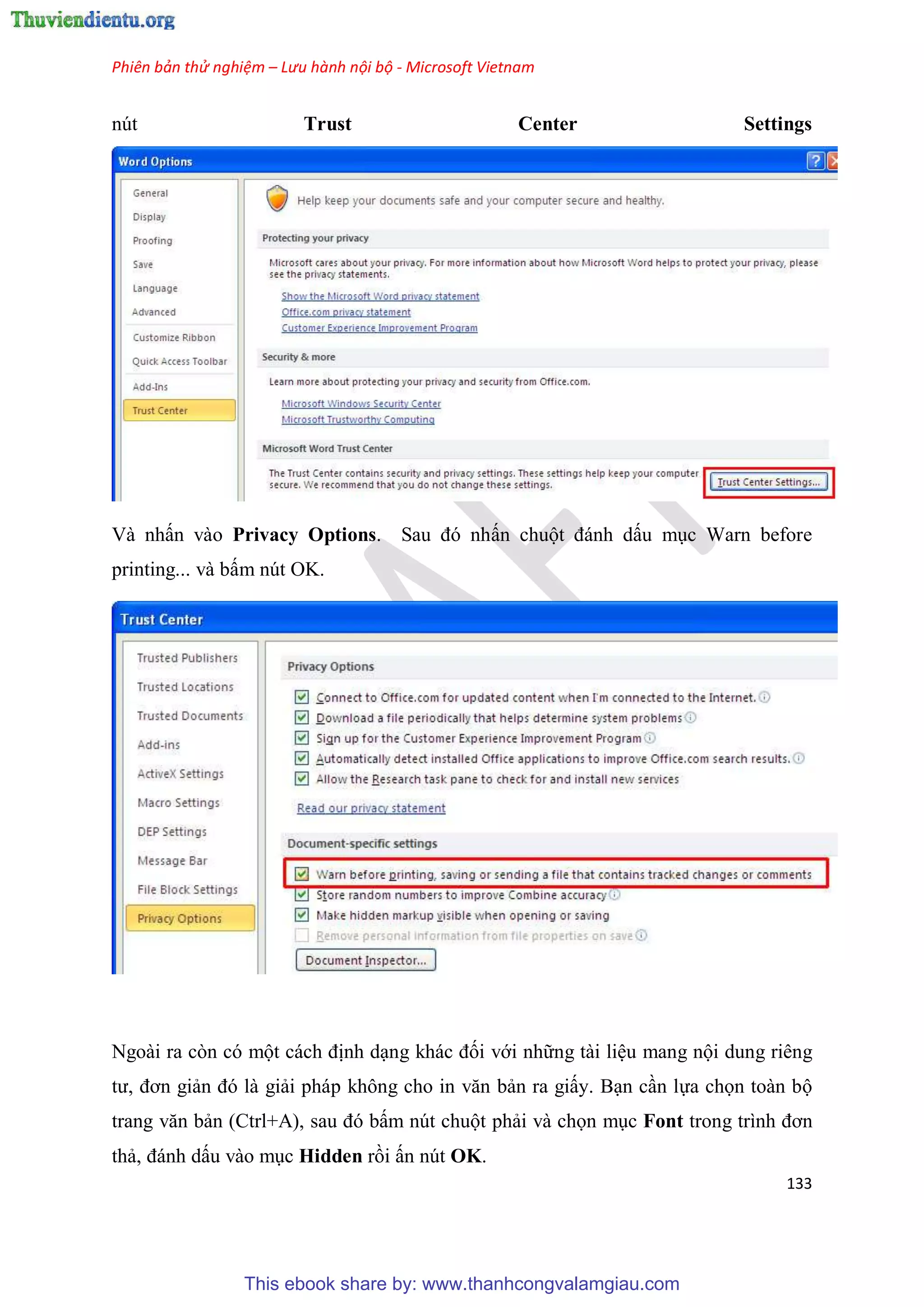 Phiên bản thử nghiệm – Lưu hành nội bộ - Microsoft Vietnam
133
nút Trust Center Settings
Và nhấn vào Privacy Options. Sau đ nhấn chuột đánh dấu m c Warn before
printing... và bấm nút OK.
Ngoài ra còn có một cách định d ng khác đối với những tài li u mang nội dung riêng
tư, đơn giản đ là giải pháp không cho in văn bản ra giấy. B n c n lựa chọn toàn bộ
trang văn bản (Ctrl+A), sau đ bấm nút chuột phải và chọn m c Font trong trình đơn
thả, đánh dấu vào m c Hidden rồi ấn nút OK.
This ebook share by: www.thanhcongvalamgiau.com
 
