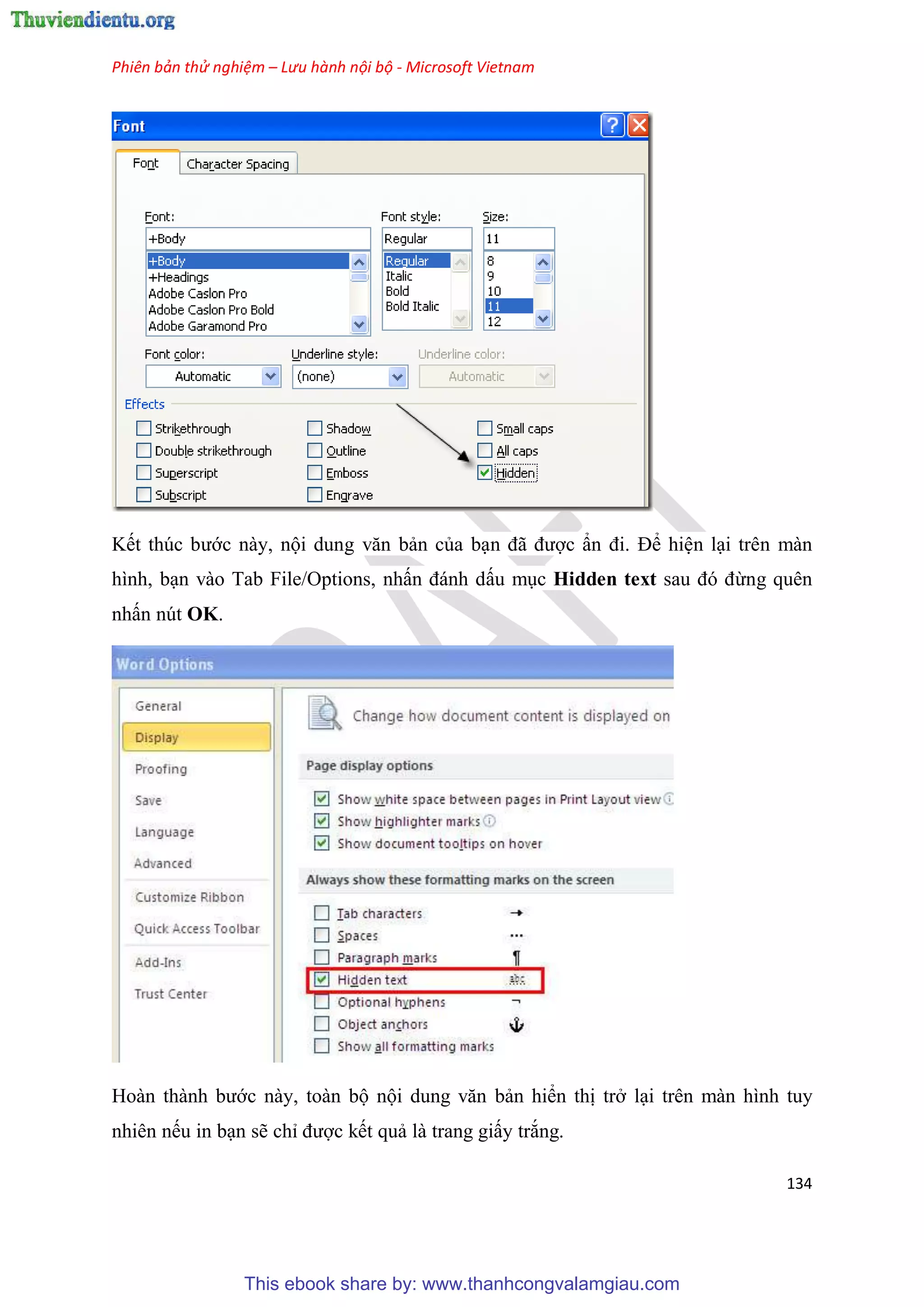 Phiên bản thử nghiệm – Lưu hành nội bộ - Microsoft Vietnam
134
Kết thúc bước này, nội dung văn bản của b n đã được n đi. Để hi n l i trên màn
hình, b n vào Tab File/Options, nhấn đánh dấu m c Hidden text sau đ đừng quên
nhấn nút OK.
Hoàn thành bước này, toàn bộ nội dung văn bản hiển thị trở l i trên màn hình tuy
nhiên nếu in b n sẽ ch được kết quả là trang giấy trắng.
This ebook share by: www.thanhcongvalamgiau.com
 