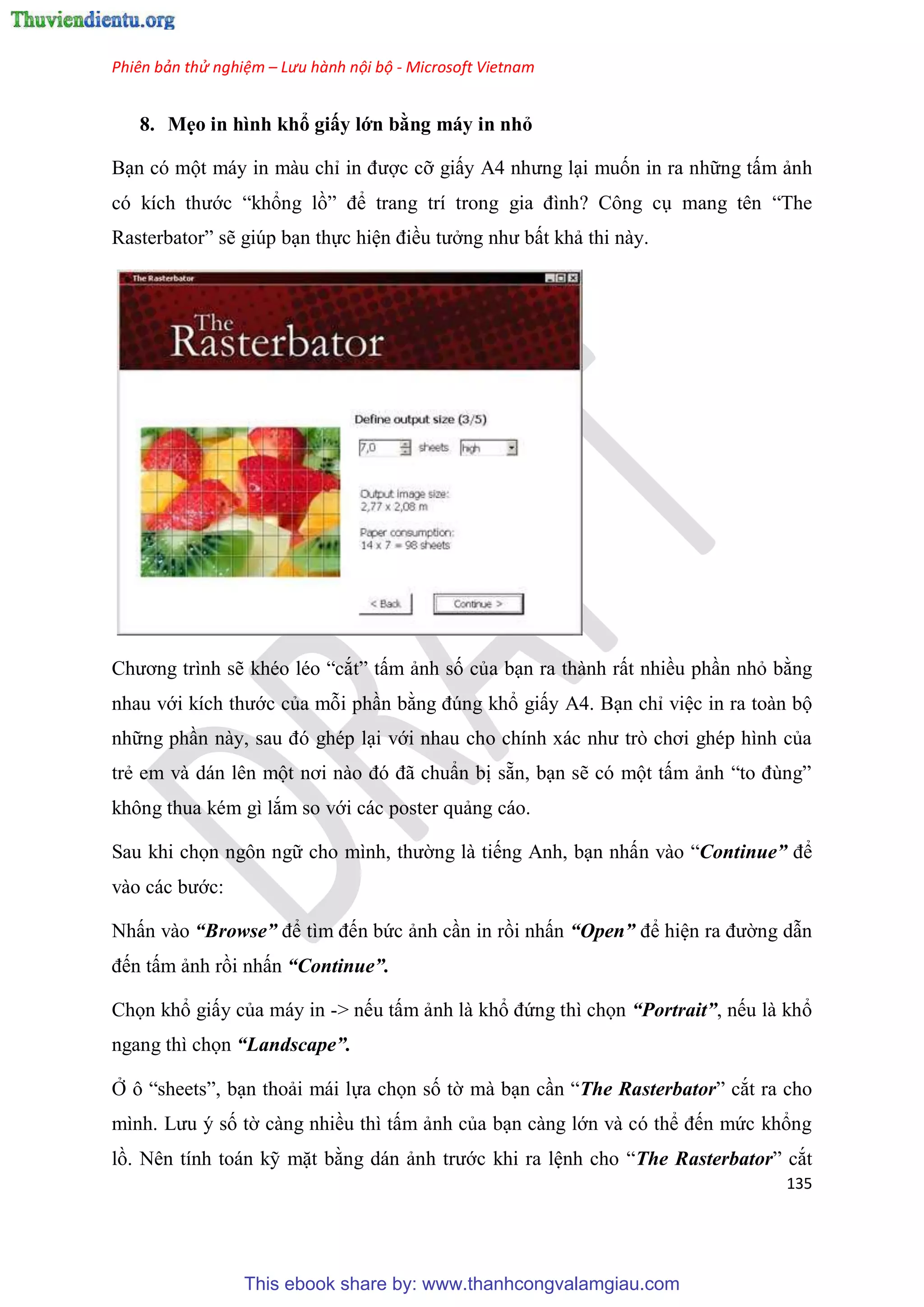Phiên bản thử nghiệm – Lưu hành nội bộ - Microsoft Vietnam
135
8. Mẹo in hình khổ giấy lớn bằng máy in nhỏ
B n có một máy in màu ch in được cỡ giấy A4 nhưng l i muốn in ra những tấm ảnh
c kích thước “khổng lồ” để trang trí trong gia đình? Công c mang t n “The
Rasterbator” sẽ giúp b n thực hi n điều tưởng như bất khả thi này.
Chương trình sẽ kh o l o “cắt” tấm ảnh số của b n ra thành rất nhiều ph n nhỏ bằng
nhau với kích thước của mỗi ph n bằng đ ng khổ giấy A4. B n ch vi c in ra toàn bộ
những ph n này, sau đ gh p l i với nhau cho chính xác như tr chơi gh p hình của
trẻ em và dán l n một nơi nào đ đã chu n bị sẵn, b n sẽ c một tấm ảnh “to đ ng”
không thua k m gì lắm so với các poster quảng cáo.
Sau khi chọn ngôn ngữ cho mình, thường là tiếng Anh, b n nhấn vào “Continue” để
vào các bước:
Nhấn vào “Browse” để tìm đến bức ảnh c n in rồi nhấn “Open” để hi n ra đường dẫn
đến tấm ảnh rồi nhấn “Continue”.
Chọn khổ giấy của máy in -> nếu tấm ảnh là khổ đứng thì chọn “Portrait”, nếu là khổ
ngang thì chọn “Landscape”.
Ở ô “sheets”, b n thoải mái lựa chọn số tờ mà b n c n “The Rasterbator” cắt ra cho
mình. Lưu số tờ càng nhiều thì tấm ảnh của b n càng lớn và c thể đến mức khổng
lồ. N n tính toán kỹ mặt bằng dán ảnh trước khi ra l nh cho “The Rasterbator” cắt
This ebook share by: www.thanhcongvalamgiau.com
 