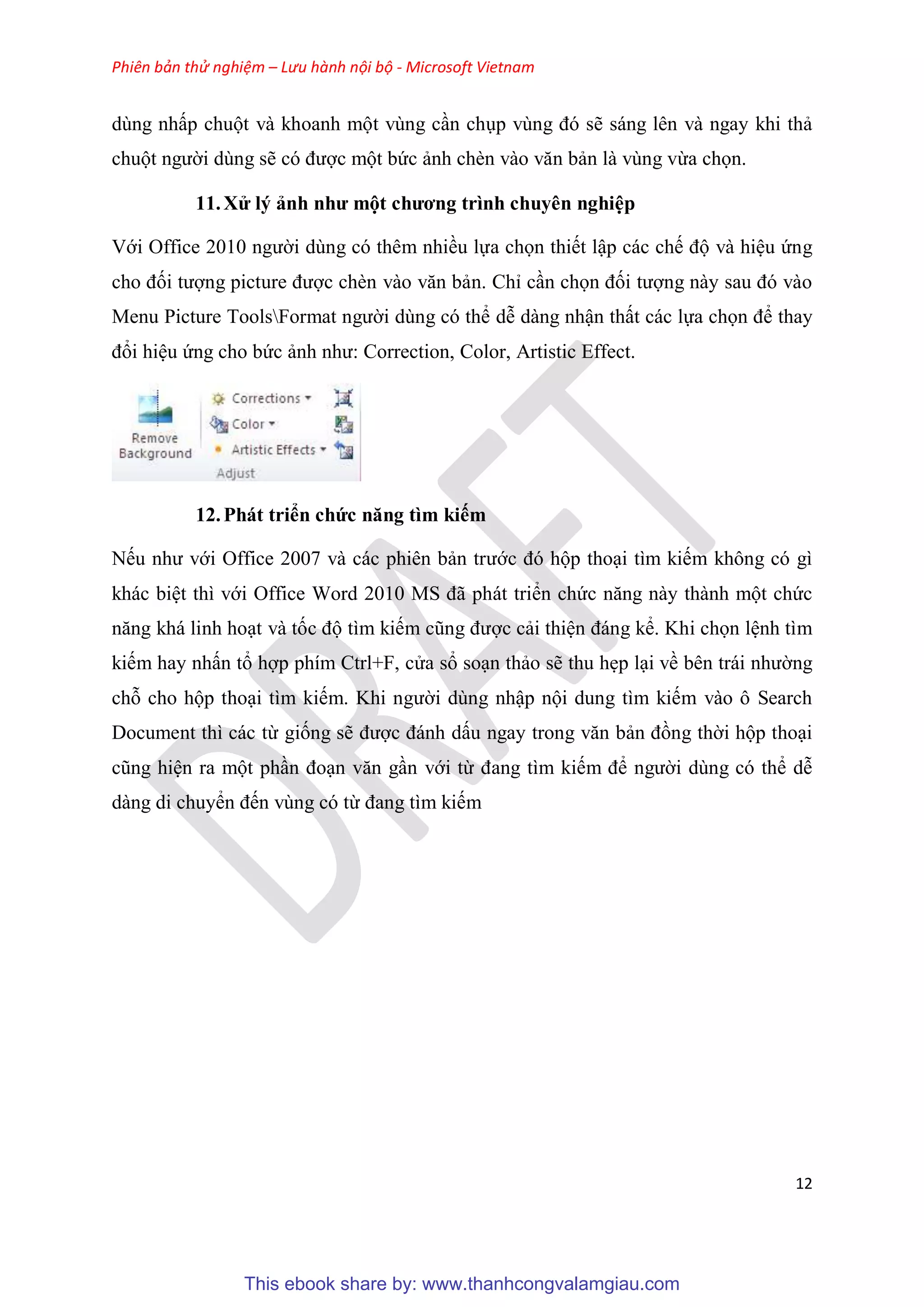 Phiên bản thử nghiệm – Lưu hành nội bộ - Microsoft Vietnam
12
dùng nhấp chuột và khoanh một vùng c n ch p v ng đ sẽ sáng lên và ngay khi thả
chuột người dùng sẽ c được một bức ảnh chèn vào văn bản là vùng vừa chọn.
11.X lý ảnh như một chương trình chuy n nghi p
Với Office 2010 người dùng có thêm nhiều lựa chọn thiết lập các chế độ và hi u ứng
cho đối tượng picture được chèn vào văn bản. Ch c n chọn đối tượng này sau đ vào
Menu Picture ToolsFormat người dùng có thể d dàng nhận thất các lựa chọn để thay
đổi hi u ứng cho bức ảnh như: Correction, Color, Artistic Effect.
12.Phát triển chức năng tìm kiếm
Nếu như với Office 2007 và các phiên bản trước đ hộp tho i tìm kiếm không có gì
khác bi t thì với Office Word 2010 MS đã phát triển chức năng này thành một chức
năng khá linh ho t và tốc độ tìm kiếm c ng được cải thi n đáng kể. Khi chọn l nh tìm
kiếm hay nhấn tổ hợp phím Ctrl+F, c a sổ so n thảo sẽ thu hẹp l i về b n trái nhường
chỗ cho hộp tho i tìm kiếm. Khi người dùng nhập nội dung tìm kiếm vào ô Search
Document thì các từ giống sẽ được đánh dấu ngay trong văn bản đồng thời hộp tho i
c ng hi n ra một ph n đo n văn g n với từ đang tìm kiếm để người dùng có thể d
dàng di chuyển đến vùng có từ đang tìm kiếm
This ebook share by: www.thanhcongvalamgiau.com
 