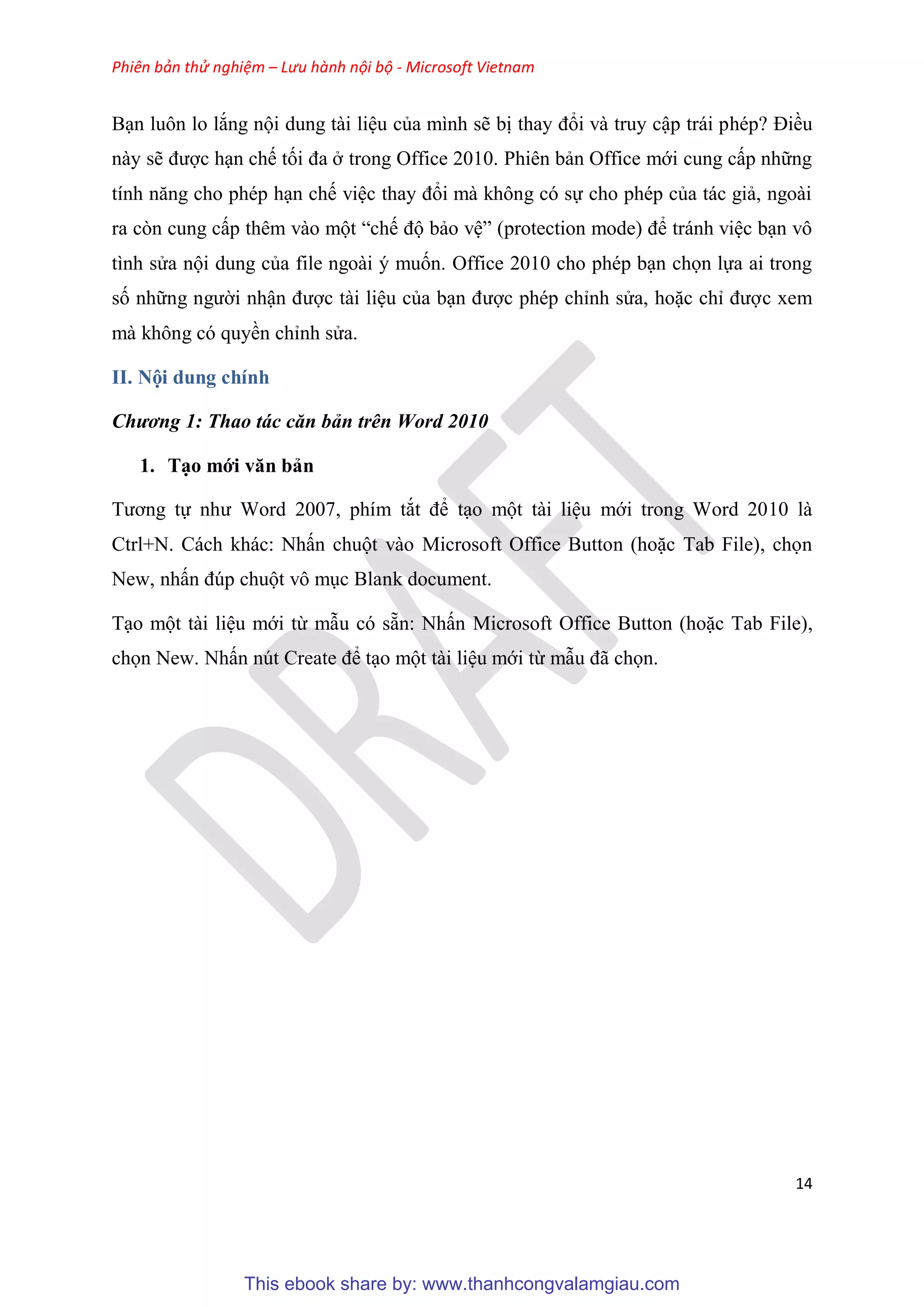 Phiên bản thử nghiệm – Lưu hành nội bộ - Microsoft Vietnam
14
B n luôn lo lắng nội dung tài li u của mình sẽ bị thay đổi và truy cập trái ph p? Điều
này sẽ được h n chế tối đa ở trong Office 2010. Phi n bản Office mới cung cấp những
tính năng cho ph p h n chế vi c thay đổi mà không c sự cho ph p của tác giả, ngoài
ra c n cung cấp th m vào một “chế độ bảo v ” (protection mode) để tránh vi c b n vô
tình s a nội dung của file ngoài muốn. Office 2010 cho ph p b n chọn lựa ai trong
số những người nhận được tài li u của b n được ph p ch nh s a, hoặc ch được xem
mà không c quyền ch nh s a.
II. Nội dung chính
Chương 1: Thao tác căn bản trên Word 2010
1. T o mới văn bản
Tương tự như Word 2007, phím tắt để t o một tài li u mới trong Word 2010 là
Ctrl+N. Cách khác: Nhấn chuột vào Microsoft Office Button (hoặc Tab File), chọn
New, nhấn đ p chuột vô m c Blank document.
T o một tài li u mới từ mẫu c sẵn: Nhấn Microsoft Office Button (hoặc Tab File),
chọn New. Nhấn n t Create để t o một tài li u mới từ mẫu đã chọn.
This ebook share by: www.thanhcongvalamgiau.com
 