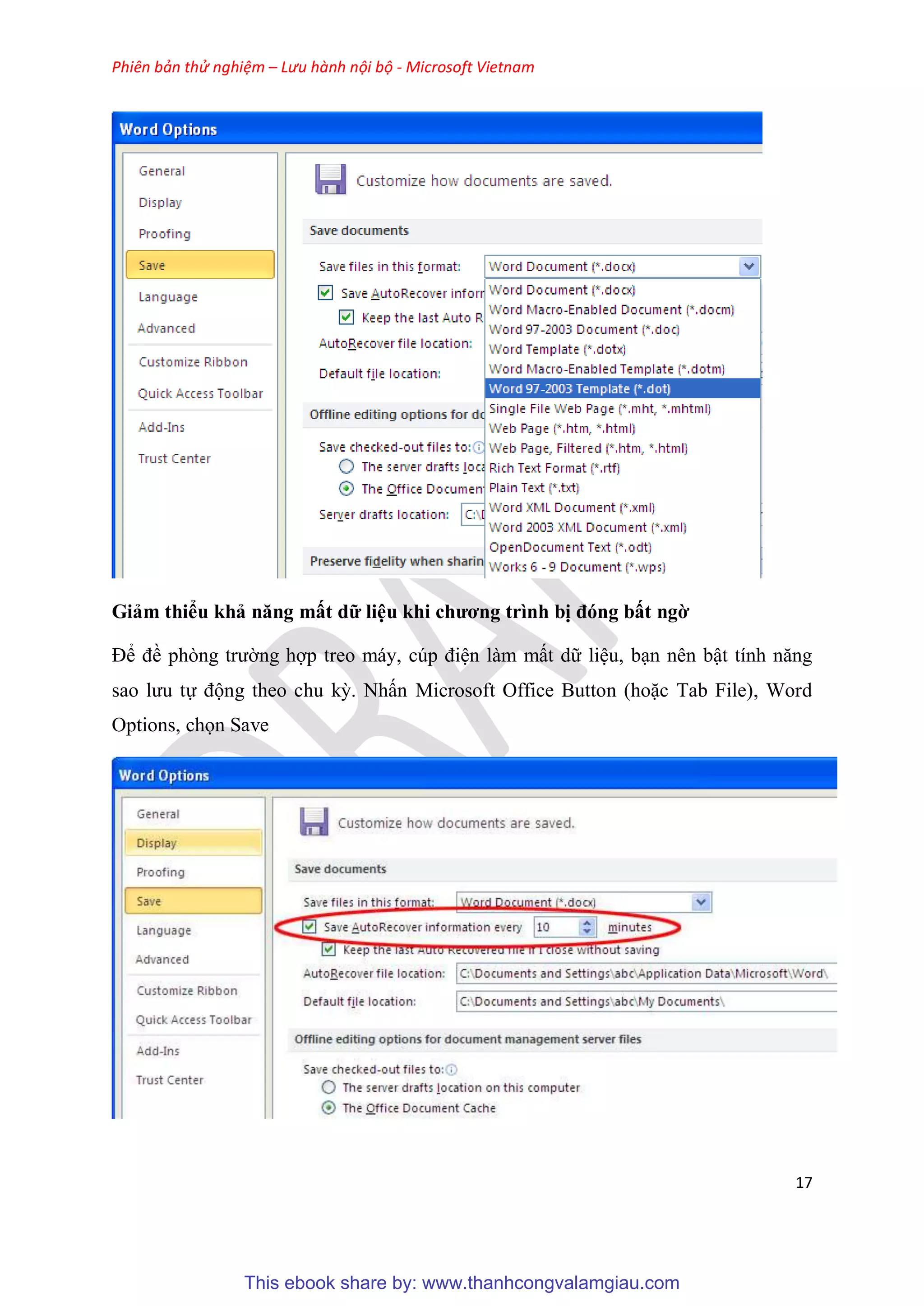 Phiên bản thử nghiệm – Lưu hành nội bộ - Microsoft Vietnam
17
Giảm thiểu khả năng mất dữ li u khi chương trình bị đóng bất ngờ
Để đề ph ng trường hợp treo máy, c p đi n làm mất dữ li u, b n n n bật tính năng
sao lưu tự động theo chu kỳ. Nhấn Microsoft Office Button (hoặc Tab File), Word
Options, chọn Save
This ebook share by: www.thanhcongvalamgiau.com
 