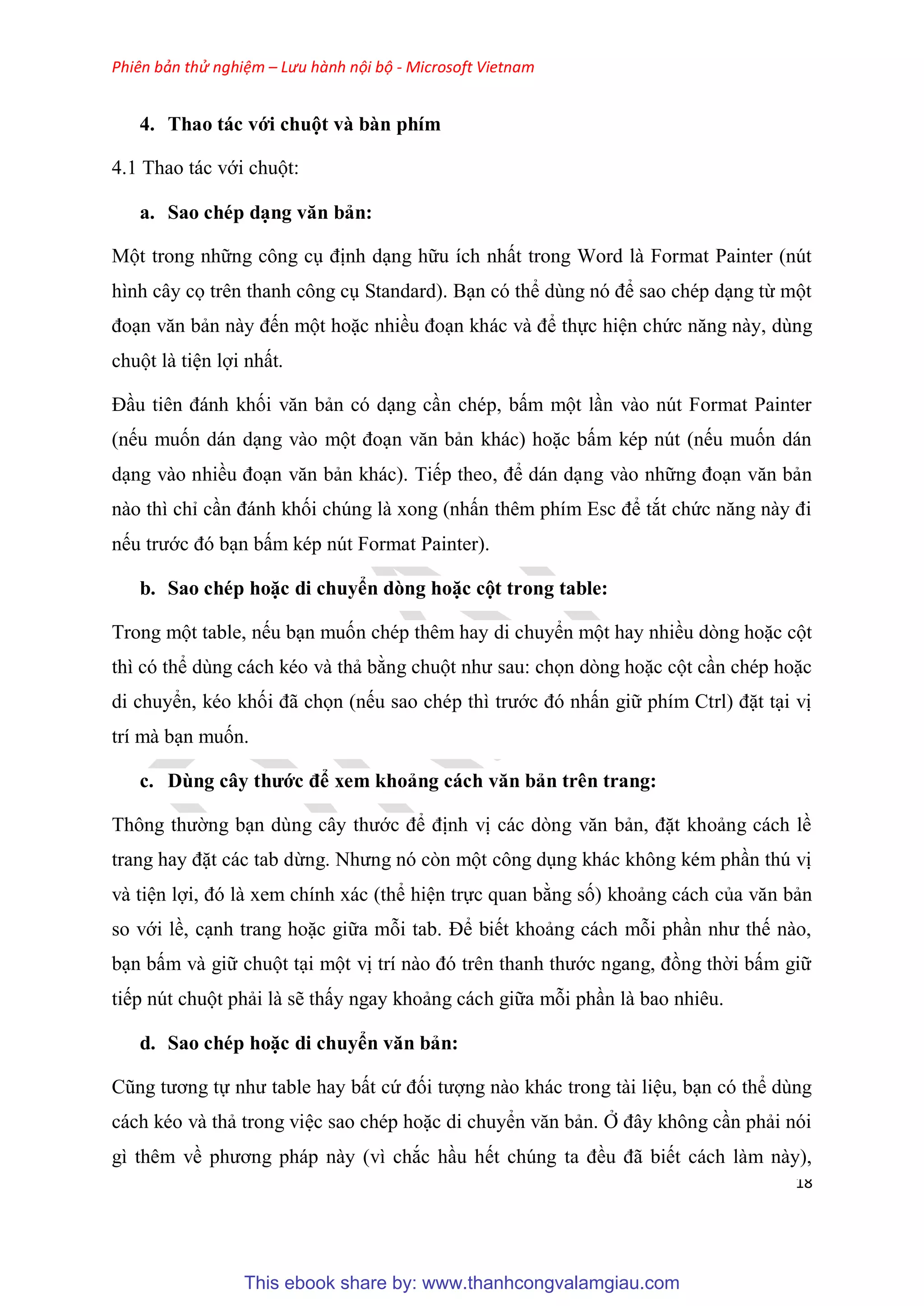 Phiên bản thử nghiệm – Lưu hành nội bộ - Microsoft Vietnam
18
4. Thao tác với chuột và bàn phím
4.1 Thao tác với chuột:
a. Sao chép d ng văn bản
Một trong những công c định d ng hữu ích nhất trong Word là Format Painter (n t
hình c y cọ tr n thanh công c Standard). B n c thể d ng n để sao ch p d ng từ một
đo n văn bản này đến một hoặc nhiều đo n khác và để thực hi n chức năng này, d ng
chuột là ti n lợi nhất.
Đ u ti n đánh khối văn bản c d ng c n ch p, bấm một l n vào n t Format Painter
(nếu muốn dán d ng vào một đo n văn bản khác) hoặc bấm k p n t (nếu muốn dán
d ng vào nhiều đo n văn bản khác). Tiếp theo, để dán d ng vào những đo n văn bản
nào thì ch c n đánh khối ch ng là xong (nhấn th m phím Esc để tắt chức năng này đi
nếu trước đ b n bấm k p n t Format Painter).
b. Sao chép hoặc di chuyển dòng hoặc cột trong tab e
Trong một table, nếu b n muốn ch p th m hay di chuyển một hay nhiều d ng hoặc cột
thì c thể d ng cách k o và thả bằng chuột như sau: chọn d ng hoặc cột c n ch p hoặc
di chuyển, k o khối đã chọn (nếu sao ch p thì trước đ nhấn giữ phím Ctrl) đặt t i vị
trí mà b n muốn.
c. Dùng cây thước để xem khoảng cách văn bản tr n trang
Thông thường b n d ng c y thước để định vị các d ng văn bản, đặt khoảng cách lề
trang hay đặt các tab dừng. Nhưng n c n một công d ng khác không k m ph n th vị
và ti n lợi, đ là xem chính xác (thể hi n trực quan bằng số) khoảng cách của văn bản
so với lề, c nh trang hoặc giữa mỗi tab. Để biết khoảng cách mỗi ph n như thế nào,
b n bấm và giữ chuột t i một vị trí nào đ tr n thanh thước ngang, đồng thời bấm giữ
tiếp n t chuột phải là sẽ thấy ngay khoảng cách giữa mỗi ph n là bao nhi u.
d. Sao chép hoặc di chuyển văn bản
C ng tương tự như table hay bất cứ đối tượng nào khác trong tài li u, b n c thể d ng
cách k o và thả trong vi c sao ch p hoặc di chuyển văn bản. Ở đ y không c n phải n i
gì th m về phương pháp này (vì chắc h u hết ch ng ta đều đã biết cách làm này),
This ebook share by: www.thanhcongvalamgiau.com
 