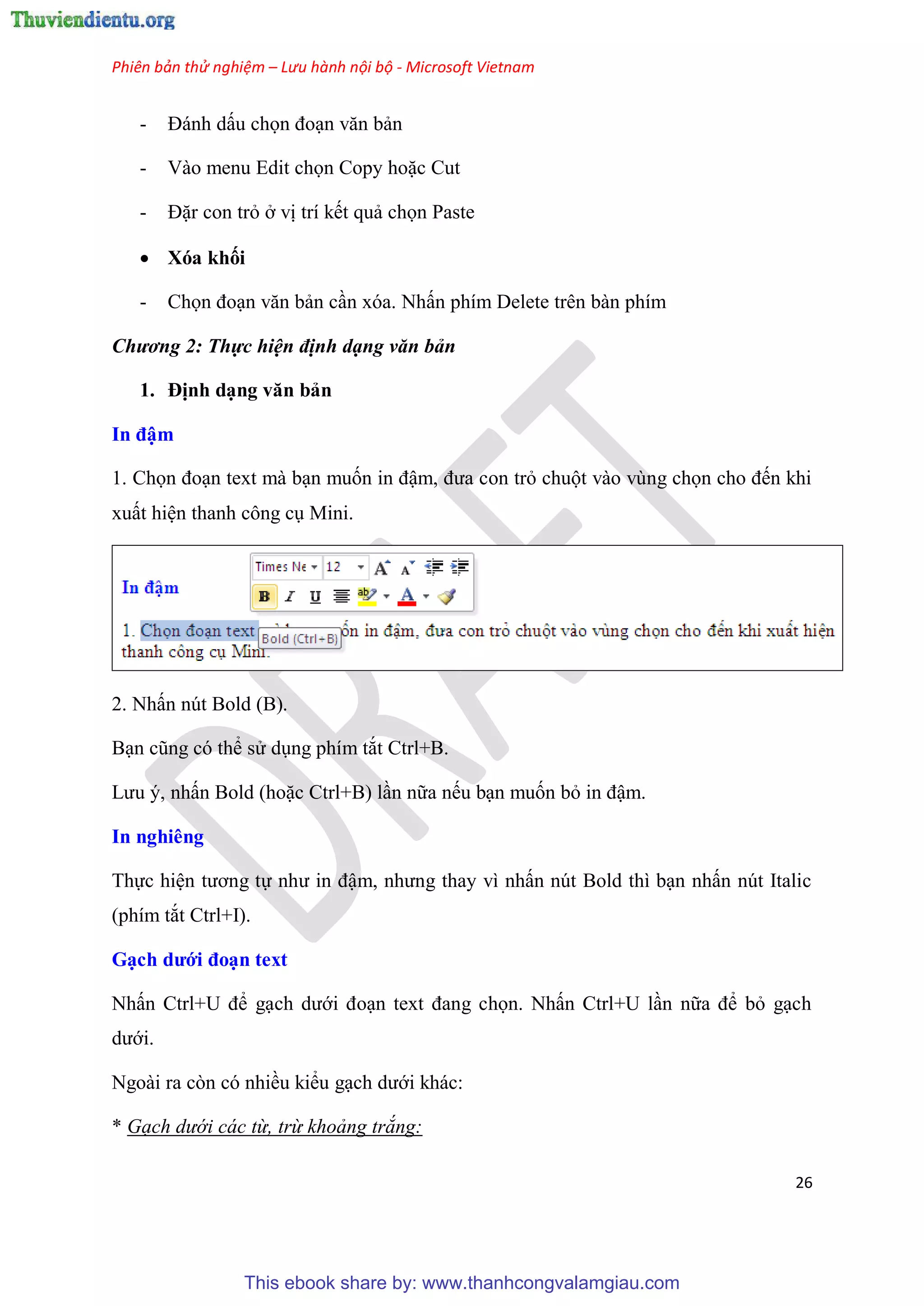 Phiên bản thử nghiệm – Lưu hành nội bộ - Microsoft Vietnam
26
- Đánh dấu chọn đo n văn bản
- Vào menu Edit chọn Copy hoặc Cut
- Đặr con trỏ ở vị trí kết quả chọn Paste
 Xóa khối
- Chọn đo n văn bản c n xóa. Nhấn phím Delete trên bàn phím
Chương 2: Thực hiện định dạng văn bản
1. Định d ng văn bản
In đậm
1. Chọn đo n text mà b n muốn in đậm, đưa con trỏ chuột vào v ng chọn cho đến khi
xuất hi n thanh công c Mini.
2. Nhấn n t Bold (B).
B n c ng c thể s d ng phím tắt Ctrl+B.
Lưu , nhấn Bold (hoặc Ctrl+B) l n nữa nếu b n muốn bỏ in đậm.
In nghiêng
Thực hi n tương tự như in đậm, nhưng thay vì nhấn n t Bold thì b n nhấn n t Italic
(phím tắt Ctrl+I).
G ch dưới đo n text
Nhấn Ctrl+U để g ch dưới đo n text đang chọn. Nhấn Ctrl+U l n nữa để bỏ g ch
dưới.
Ngoài ra c n c nhiều kiểu g ch dưới khác:
* Gạch dưới các từ, trừ khoảng trắng:
This ebook share by: www.thanhcongvalamgiau.com
 