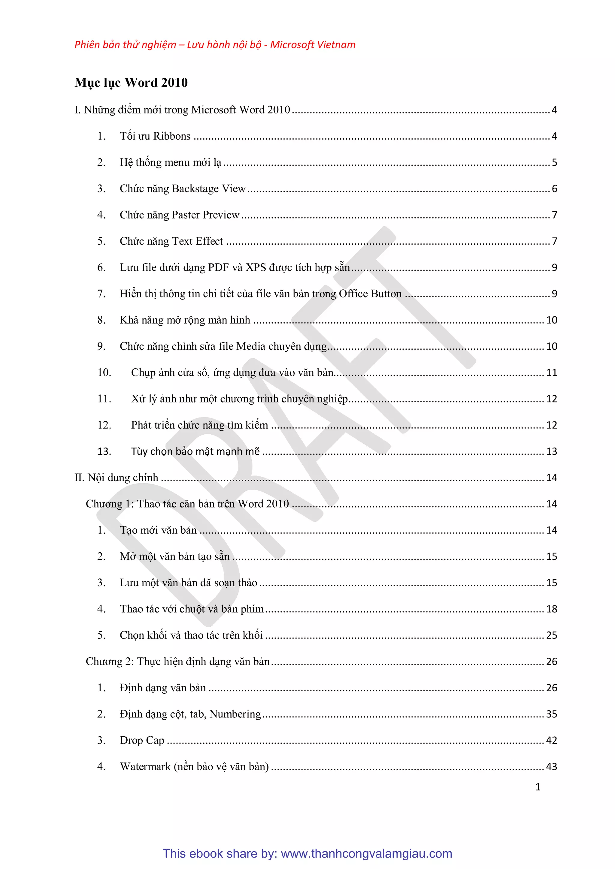 Phiên bản thử nghiệm – Lưu hành nội bộ - Microsoft Vietnam
1
Mục lục Word 2010
I. Những điểm mới trong Microsoft Word 2010.......................................................................................4
1. Tối ưu Ribbons ........................................................................................................................4
2. H thống menu mới l ..............................................................................................................5
3. Chức năng Backstage View......................................................................................................6
4. Chức năng Paster Preview........................................................................................................7
5. Chức năng Text Effect .............................................................................................................7
6. Lưu file dưới d ng PDF và XPS được tích hợp sẵn...................................................................9
7. Hiển thị thông tin chi tiết của file văn bản trong Office Button .................................................9
8. Khả năng mở rộng màn hình ..................................................................................................10
9. Chức năng ch nh s a file Media chuy n d ng.........................................................................10
10. Ch p ảnh c a sổ, ứng d ng đưa vào văn bản.......................................................................11
11. X lý ảnh như một chương trình chuy n nghi p..................................................................12
12. Phát triển chức năng tìm kiếm ............................................................................................12
13. ...............................................................................................13
II. Nội dung chính .................................................................................................................................14
Chương 1: Thao tác căn bản trên Word 2010 .....................................................................................14
1. T o mới văn bản ....................................................................................................................14
2. Mở một văn bản t o sẵn .........................................................................................................15
3. Lưu một văn bản đã so n thảo................................................................................................15
4. Thao tác với chuột và bàn phím..............................................................................................18
5. Chọn khối và thao tác trên khối ..............................................................................................25
Chương 2: Thực hi n định d ng văn bản............................................................................................26
1. Định d ng văn bản .................................................................................................................26
2. Định d ng cột, tab, Numbering...............................................................................................35
3. Drop Cap ...............................................................................................................................42
4. Watermark (nền bảo v văn bản) ............................................................................................43
This ebook share by: www.thanhcongvalamgiau.com
 