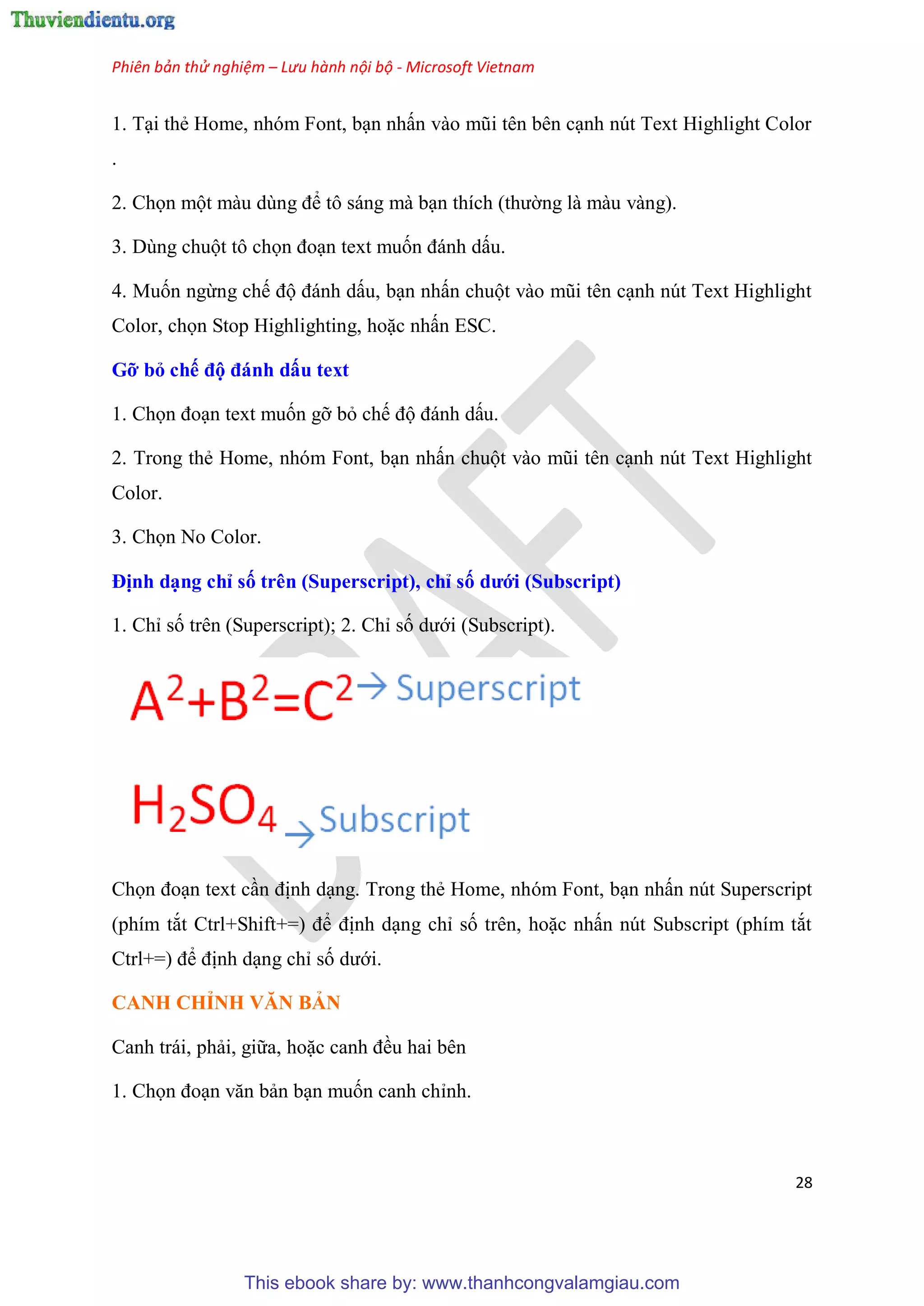 Phiên bản thử nghiệm – Lưu hành nội bộ - Microsoft Vietnam
28
1. T i thẻ Home, nh m Font, b n nhấn vào m i t n b n c nh n t Text Highlight Color
.
2. Chọn một màu d ng để tô sáng mà b n thích (thường là màu vàng).
3. D ng chuột tô chọn đo n text muốn đánh dấu.
4. Muốn ngừng chế độ đánh dấu, b n nhấn chuột vào m i t n c nh n t Text Highlight
Color, chọn Stop Highlighting, hoặc nhấn ESC.
Gỡ bỏ chế độ đánh dấu text
1. Chọn đo n text muốn gỡ bỏ chế độ đánh dấu.
2. Trong thẻ Home, nh m Font, b n nhấn chuột vào m i t n c nh n t Text Highlight
Color.
3. Chọn No Color.
Định d ng ch số tr n (Superscript), ch số dưới (Subscript)
1. Ch số tr n (Superscript); 2. Ch số dưới (Subscript).
Chọn đo n text c n định d ng. Trong thẻ Home, nh m Font, b n nhấn n t Superscript
(phím tắt Ctrl+Shift+=) để định d ng ch số tr n, hoặc nhấn n t Subscript (phím tắt
Ctrl+=) để định d ng ch số dưới.
CANH CHỈNH VĂN BẢN
Canh trái, phải, giữa, hoặc canh đều hai b n
1. Chọn đo n văn bản b n muốn canh ch nh.
This ebook share by: www.thanhcongvalamgiau.com
 