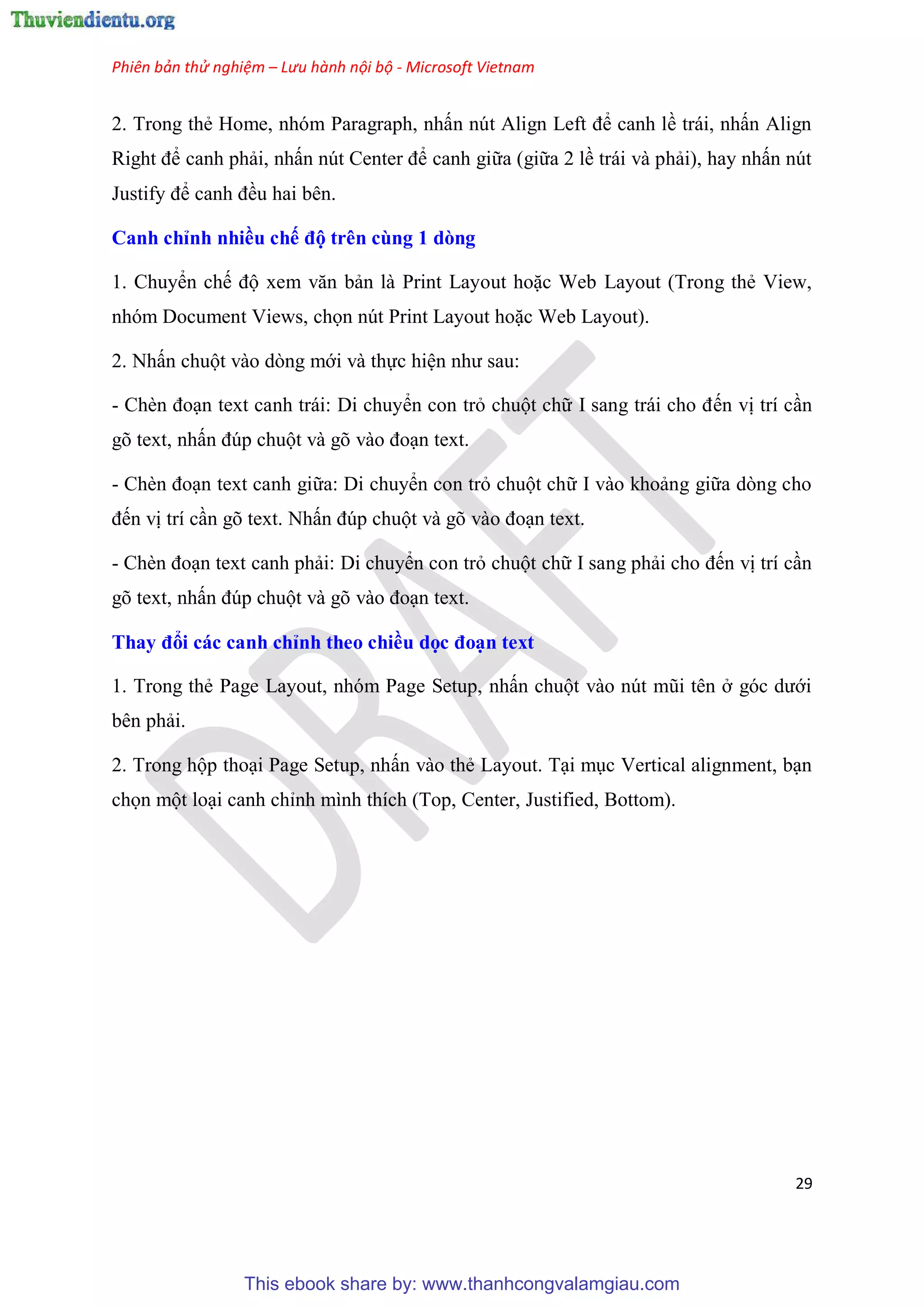 Phiên bản thử nghiệm – Lưu hành nội bộ - Microsoft Vietnam
29
2. Trong thẻ Home, nh m Paragraph, nhấn n t Align Left để canh lề trái, nhấn Align
Right để canh phải, nhấn n t Center để canh giữa (giữa 2 lề trái và phải), hay nhấn n t
Justify để canh đều hai b n.
Canh ch nh nhiều chế độ tr n cùng 1 dòng
1. Chuyển chế độ xem văn bản là Print Layout hoặc Web Layout (Trong thẻ View,
nh m Document Views, chọn n t Print Layout hoặc Web Layout).
2. Nhấn chuột vào d ng mới và thực hi n như sau:
- Chèn đo n text canh trái: Di chuyển con trỏ chuột chữ I sang trái cho đến vị trí c n
g text, nhấn đ p chuột và g vào đo n text.
- Chèn đo n text canh giữa: Di chuyển con trỏ chuột chữ I vào khoảng giữa d ng cho
đến vị trí c n g text. Nhấn đ p chuột và g vào đo n text.
- Chèn đo n text canh phải: Di chuyển con trỏ chuột chữ I sang phải cho đến vị trí c n
g text, nhấn đ p chuột và g vào đo n text.
Thay đổi các canh ch nh theo chiều dọc đo n text
1. Trong thẻ Page Layout, nh m Page Setup, nhấn chuột vào n t m i t n ở g c dưới
b n phải.
2. Trong hộp tho i Page Setup, nhấn vào thẻ Layout. T i m c Vertical alignment, b n
chọn một lo i canh ch nh mình thích (Top, Center, Justified, Bottom).
This ebook share by: www.thanhcongvalamgiau.com
 