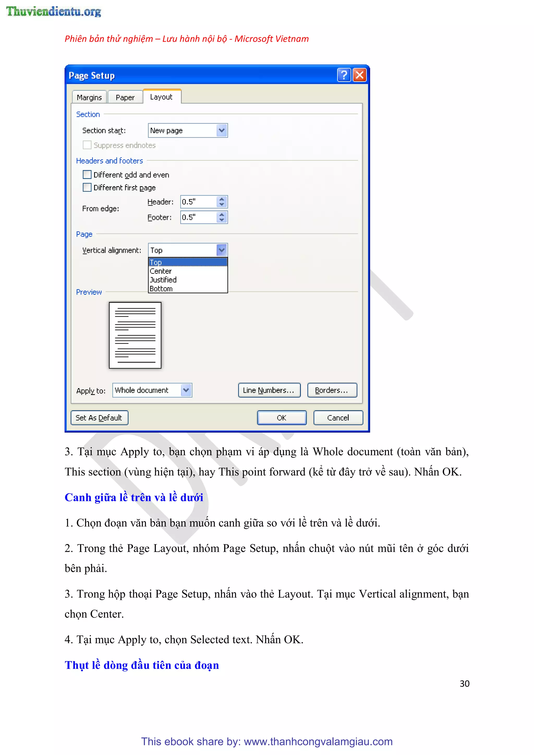 Phiên bản thử nghiệm – Lưu hành nội bộ - Microsoft Vietnam
30
3. T i m c Apply to, b n chọn ph m vi áp d ng là Whole document (toàn văn bản),
This section (v ng hi n t i), hay This point forward (kể từ đ y trở về sau). Nhấn OK.
Canh giữa ề tr n và ề dưới
1. Chọn đo n văn bản b n muốn canh giữa so với lề tr n và lề dưới.
2. Trong thẻ Page Layout, nh m Page Setup, nhấn chuột vào n t m i t n ở g c dưới
b n phải.
3. Trong hộp tho i Page Setup, nhấn vào thẻ Layout. T i m c Vertical alignment, b n
chọn Center.
4. T i m c Apply to, chọn Selected text. Nhấn OK.
Thụt ề dòng đầu ti n của đo n
This ebook share by: www.thanhcongvalamgiau.com
 