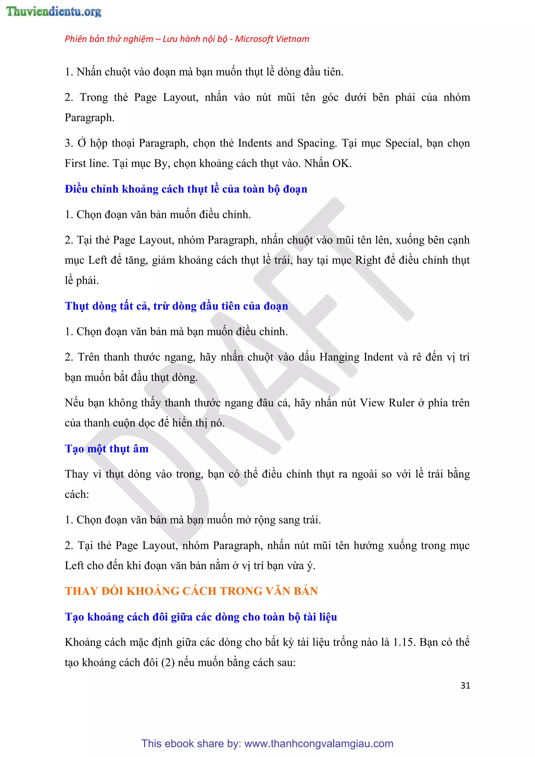 Phiên bản thử nghiệm – Lưu hành nội bộ - Microsoft Vietnam
31
1. Nhấn chuột vào đo n mà b n muốn th t lề d ng đ u ti n.
2. Trong thẻ Page Layout, nhấn vào n t m i t n g c dưới b n phải của nh m
Paragraph.
3. Ở hộp tho i Paragraph, chọn thẻ Indents and Spacing. T i m c Special, b n chọn
First line. T i m c By, chọn khoảng cách th t vào. Nhấn OK.
Điều ch nh khoảng cách thụt ề của toàn bộ đo n
1. Chọn đo n văn bản muốn điều ch nh.
2. T i thẻ Page Layout, nh m Paragraph, nhấn chuột vào m i t n l n, xuống b n c nh
m c Left để tăng, giảm khoảng cách th t lề trái, hay t i m c Right để điều ch nh th t
lề phải.
Thụt dòng tất cả, trừ dòng đầu ti n của đo n
1. Chọn đo n văn bản mà b n muốn điều ch nh.
2. Tr n thanh thước ngang, hãy nhấn chuột vào dấu Hanging Indent và r đến vị trí
b n muốn bắt đ u th t d ng.
Nếu b n không thấy thanh thước ngang đ u cả, hãy nhấn n t View Ruler ở phía tr n
của thanh cuộn dọc để hiển thị n .
T o một thụt âm
Thay vì th t d ng vào trong, b n c thể điều ch nh th t ra ngoài so với lề trái bằng
cách:
1. Chọn đo n văn bản mà b n muốn mở rộng sang trái.
2. T i thẻ Page Layout, nh m Paragraph, nhấn n t m i t n hướng xuống trong m c
Left cho đến khi đo n văn bản nằm ở vị trí b n vừa .
THAY ĐỔI KHOẢNG CÁCH TRONG VĂN BẢN
T o khoảng cách đôi giữa các dòng cho toàn bộ tài i u
Khoảng cách mặc định giữa các d ng cho bất kỳ tài li u trống nào là 1.15. B n c thể
t o khoảng cách đôi (2) nếu muốn bằng cách sau:
This ebook share by: www.thanhcongvalamgiau.com
 