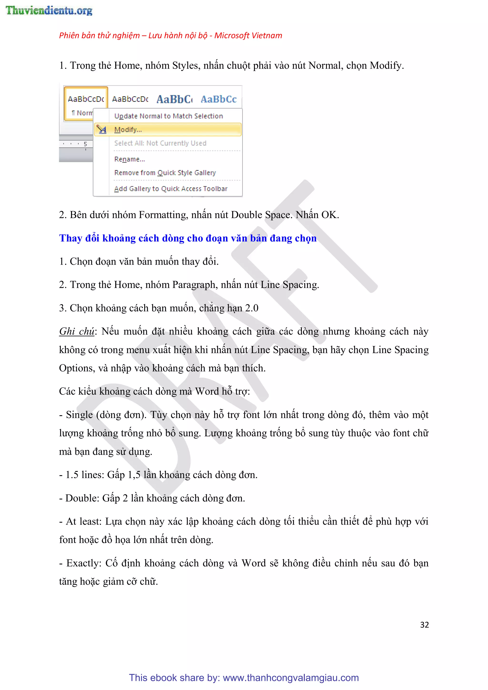 Phiên bản thử nghiệm – Lưu hành nội bộ - Microsoft Vietnam
32
1. Trong thẻ Home, nh m Styles, nhấn chuột phải vào n t Normal, chọn Modify.
2. B n dưới nh m Formatting, nhấn n t Double Space. Nhấn OK.
Thay đổi khoảng cách dòng cho đo n văn bản đang chọn
1. Chọn đo n văn bản muốn thay đổi.
2. Trong thẻ Home, nh m Paragraph, nhấn n t Line Spacing.
3. Chọn khoảng cách b n muốn, chẳng h n 2.0
Ghi chú: Nếu muốn đặt nhiều khoảng cách giữa các d ng nhưng khoảng cách này
không c trong menu xuất hi n khi nhấn n t Line Spacing, b n hãy chọn Line Spacing
Options, và nhập vào khoảng cách mà b n thích.
Các kiểu khoảng cách d ng mà Word hỗ trợ:
- Single (d ng đơn). T y chọn này hỗ trợ font lớn nhất trong d ng đ , th m vào một
lượng khoảng trống nhỏ bổ sung. Lượng khoảng trống bổ sung t y thuộc vào font chữ
mà b n đang s d ng.
- 1.5 lines: Gấp 1,5 l n khoảng cách d ng đơn.
- Double: Gấp 2 l n khoảng cách d ng đơn.
- At least: Lựa chọn này xác lập khoảng cách d ng tối thiểu c n thiết để ph hợp với
font hoặc đồ họa lớn nhất tr n d ng.
- Exactly: Cố định khoảng cách d ng và Word sẽ không điều ch nh nếu sau đ b n
tăng hoặc giảm cỡ chữ.
This ebook share by: www.thanhcongvalamgiau.com
 