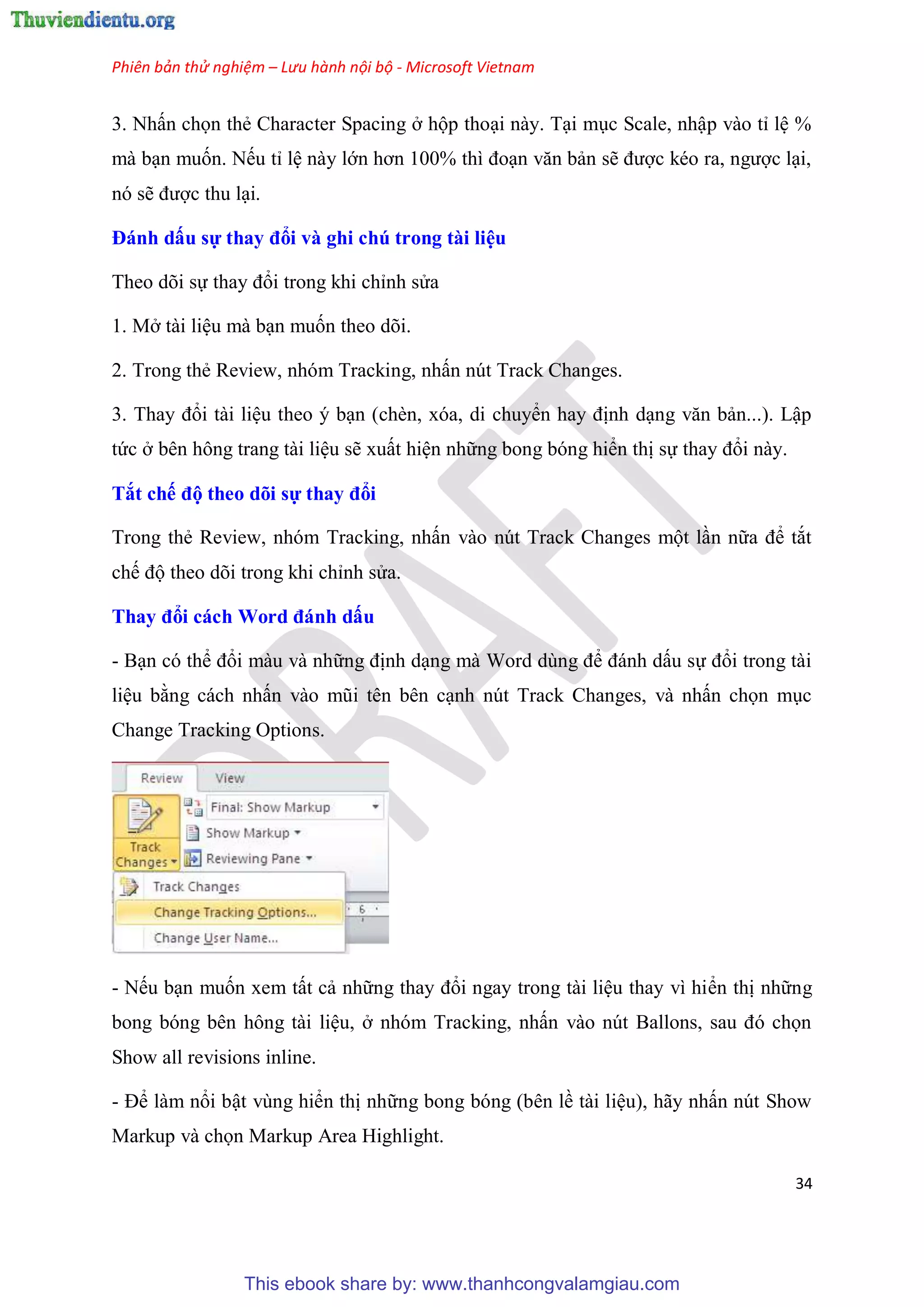 Phiên bản thử nghiệm – Lưu hành nội bộ - Microsoft Vietnam
34
3. Nhấn chọn thẻ Character Spacing ở hộp tho i này. T i m c Scale, nhập vào t l %
mà b n muốn. Nếu t l này lớn hơn 100% thì đo n văn bản sẽ được k o ra, ngược l i,
n sẽ được thu l i.
Đánh dấu sự thay đổi và ghi chú trong tài i u
Theo d i sự thay đổi trong khi ch nh s a
1. Mở tài li u mà b n muốn theo d i.
2. Trong thẻ Review, nh m Tracking, nhấn n t Track Changes.
3. Thay đổi tài li u theo b n (chèn, x a, di chuyển hay định d ng văn bản...). Lập
tức ở b n hông trang tài li u sẽ xuất hi n những bong b ng hiển thị sự thay đổi này.
Tắt chế độ theo dõi sự thay đổi
Trong thẻ Review, nh m Tracking, nhấn vào n t Track Changes một l n nữa để tắt
chế độ theo d i trong khi ch nh s a.
Thay đổi cách Word đánh dấu
- B n c thể đổi màu và những định d ng mà Word d ng để đánh dấu sự đổi trong tài
li u bằng cách nhấn vào m i t n b n c nh n t Track Changes, và nhấn chọn m c
Change Tracking Options.
- Nếu b n muốn xem tất cả những thay đổi ngay trong tài li u thay vì hiển thị những
bong b ng b n hông tài li u, ở nh m Tracking, nhấn vào n t Ballons, sau đ chọn
Show all revisions inline.
- Để làm nổi bật v ng hiển thị những bong b ng (b n lề tài li u), hãy nhấn n t Show
Markup và chọn Markup Area Highlight.
This ebook share by: www.thanhcongvalamgiau.com
 