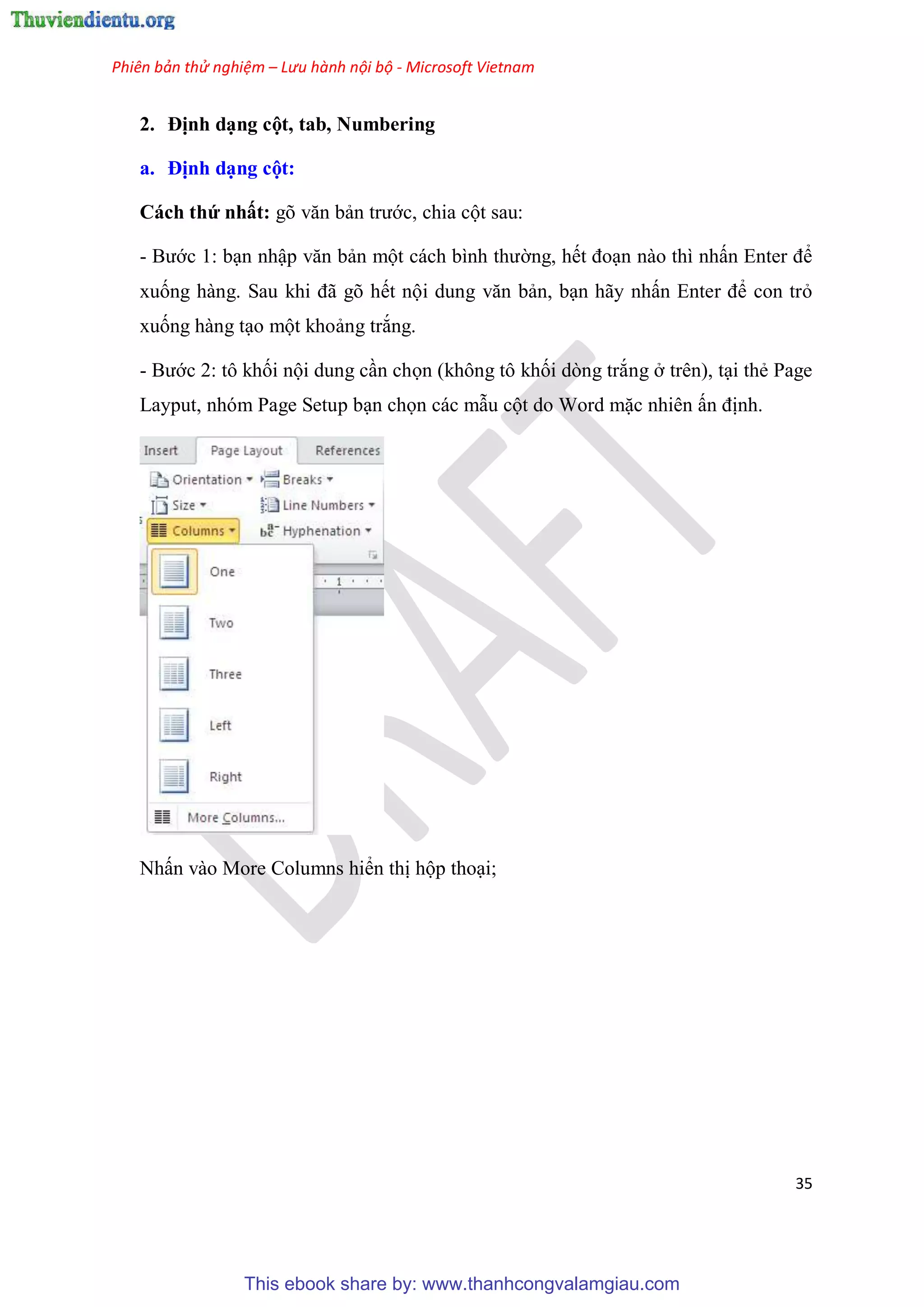 Phiên bản thử nghiệm – Lưu hành nội bộ - Microsoft Vietnam
35
2. Định d ng cột, tab, Numbering
a. Định d ng cột
Cách thứ nhất: g văn bản trước, chia cột sau:
- Bước 1: b n nhập văn bản một cách bình thường, hết đo n nào thì nhấn Enter để
xuống hàng. Sau khi đã g hết nội dung văn bản, b n hãy nhấn Enter để con trỏ
xuống hàng t o một khoảng trắng.
- Bước 2: tô khối nội dung c n chọn (không tô khối dòng trắng ở trên), t i thẻ Page
Layput, nhóm Page Setup b n chọn các mẫu cột do Word mặc nhiên ấn định.
Nhấn vào More Columns hiển thị hộp tho i;
This ebook share by: www.thanhcongvalamgiau.com
 