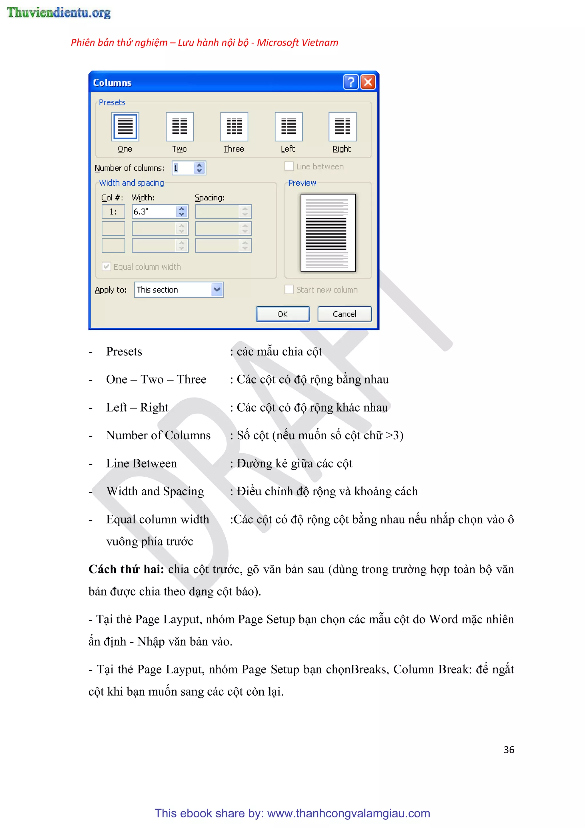 Phiên bản thử nghiệm – Lưu hành nội bộ - Microsoft Vietnam
36
- Presets : các mẫu chia cột
- One – Two – Three : Các cột c độ rộng bằng nhau
- Left – Right : Các cột c độ rộng khác nhau
- Number of Columns : Số cột (nếu muốn số cột chữ >3)
- Line Between : Đường kẻ giữa các cột
- Width and Spacing : Điều ch nh độ rộng và khoảng cách
- Equal column width :Các cột có độ rộng cột bằng nhau nếu nhắp chọn vào ô
vuông phía trước
Cách thứ hai: chia cột trước, g văn bản sau (d ng trong trường hợp toàn bộ văn
bản được chia theo d ng cột báo).
- T i thẻ Page Layput, nhóm Page Setup b n chọn các mẫu cột do Word mặc nhiên
ấn định - Nhập văn bản vào.
- T i thẻ Page Layput, nhóm Page Setup b n chọnBreaks, Column Break: để ngắt
cột khi b n muốn sang các cột còn l i.
This ebook share by: www.thanhcongvalamgiau.com
 