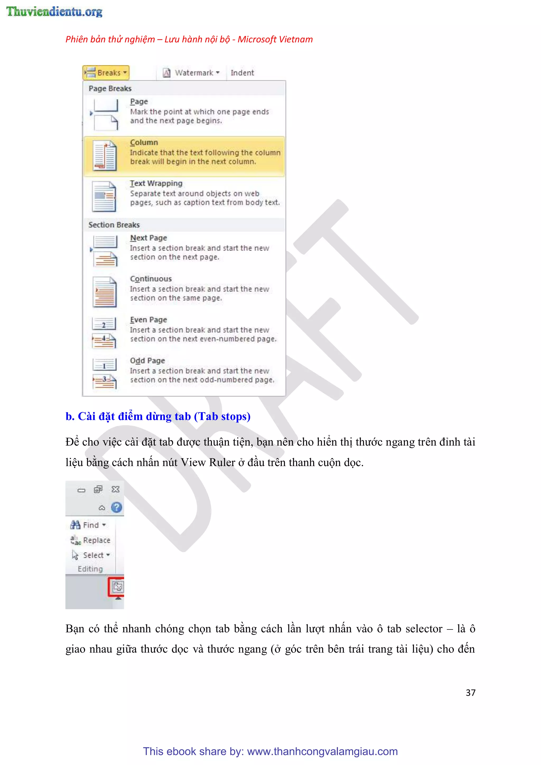 Phiên bản thử nghiệm – Lưu hành nội bộ - Microsoft Vietnam
37
b. Cài đặt điểm dừng tab (Tab stops)
Để cho vi c cài đặt tab được thuận ti n, b n n n cho hiển thị thước ngang tr n đ nh tài
li u bằng cách nhấn n t View Ruler ở đ u tr n thanh cuộn dọc.
B n c thể nhanh ch ng chọn tab bằng cách l n lượt nhấn vào ô tab selector – là ô
giao nhau giữa thước dọc và thước ngang (ở g c tr n b n trái trang tài li u) cho đến
This ebook share by: www.thanhcongvalamgiau.com
 