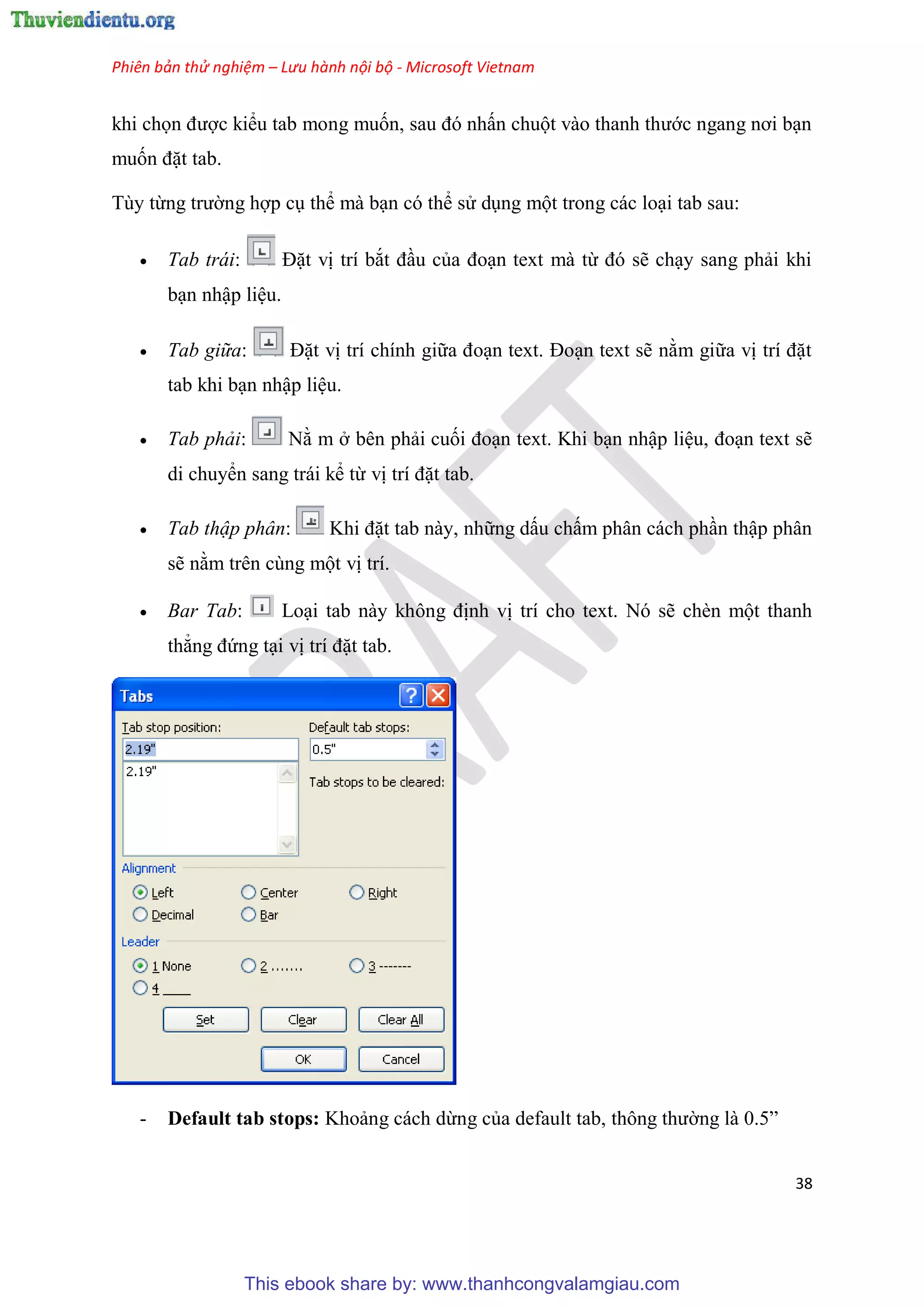 Phiên bản thử nghiệm – Lưu hành nội bộ - Microsoft Vietnam
38
khi chọn được kiểu tab mong muốn, sau đ nhấn chuột vào thanh thước ngang nơi b n
muốn đặt tab.
T y từng trường hợp c thể mà b n c thể s d ng một trong các lo i tab sau:
 Tab trái: Đặt vị trí bắt đ u của đo n text mà từ đ sẽ ch y sang phải khi
b n nhập li u.
 Tab giữa: Đặt vị trí chính giữa đo n text. Đo n text sẽ nằm giữa vị trí đặt
tab khi b n nhập li u.
 Tab phải: Nằ m ở b n phải cuối đo n text. Khi b n nhập li u, đo n text sẽ
di chuyển sang trái kể từ vị trí đặt tab.
 Tab thập phân: Khi đặt tab này, những dấu chấm ph n cách ph n thập ph n
sẽ nằm tr n c ng một vị trí.
 Bar Tab: Lo i tab này không định vị trí cho text. N sẽ chèn một thanh
thẳng đứng t i vị trí đặt tab.
- Default tab stops: Khoảng cách dừng của default tab, thông thường là 0.5”
This ebook share by: www.thanhcongvalamgiau.com
 