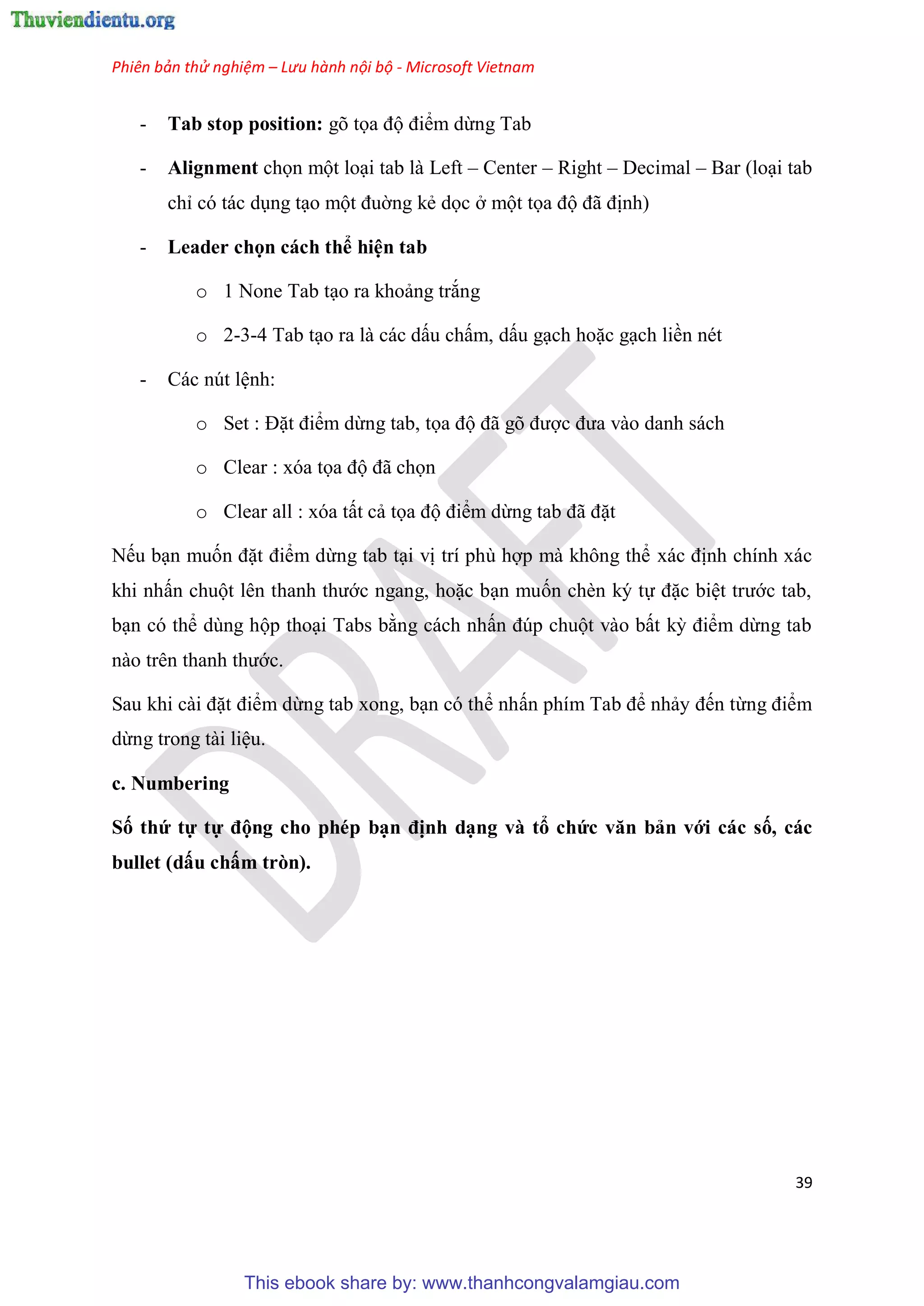 Phiên bản thử nghiệm – Lưu hành nội bộ - Microsoft Vietnam
39
- Tab stop position: gõ tọa độ điểm dừng Tab
- Alignment chọn một lo i tab là Left – Center – Right – Decimal – Bar (lo i tab
ch c tác d ng t o một đuờng kẻ dọc ở một tọa độ đã định)
- Leader chọn cách thể hi n tab
o 1 None Tab t o ra khoảng trắng
o 2-3-4 Tab t o ra là các dấu chấm, dấu g ch hoặc g ch liền nét
- Các nút l nh:
o Set : Đặt điểm dừng tab, tọa độ đã g được đưa vào danh sách
o Clear : xóa tọa độ đã chọn
o Clear all : xóa tất cả tọa độ điểm dừng tab đã đặt
Nếu b n muốn đặt điểm dừng tab t i vị trí ph hợp mà không thể xác định chính xác
khi nhấn chuột l n thanh thước ngang, hoặc b n muốn chèn k tự đặc bi t trước tab,
b n c thể d ng hộp tho i Tabs bằng cách nhấn đ p chuột vào bất kỳ điểm dừng tab
nào tr n thanh thước.
Sau khi cài đặt điểm dừng tab xong, b n c thể nhấn phím Tab để nhảy đến từng điểm
dừng trong tài li u.
c. Numbering
Số thứ tự tự động cho phép b n định d ng và tổ chức văn bản với các số, các
bullet (dấu chấm tròn).
This ebook share by: www.thanhcongvalamgiau.com
 