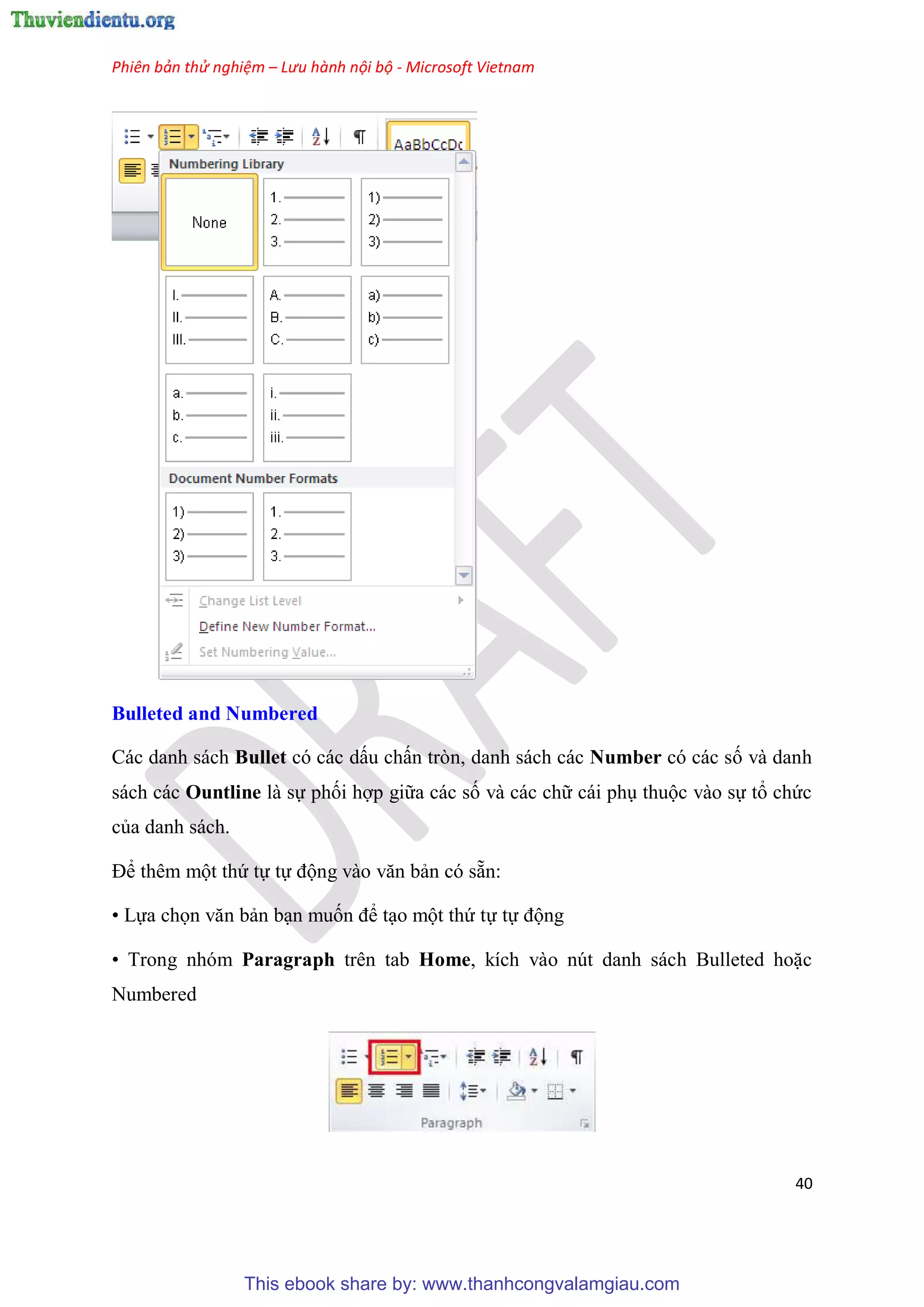 Phiên bản thử nghiệm – Lưu hành nội bộ - Microsoft Vietnam
40
Bulleted and Numbered
Các danh sách Bullet c các dấu chấn tr n, danh sách các Number c các số và danh
sách các Ountline là sự phối hợp giữa các số và các chữ cái ph thuộc vào sự tổ chức
của danh sách.
Để th m một thứ tự tự động vào văn bản c sẵn:
• Lựa chọn văn bản b n muốn để t o một thứ tự tự động
• Trong nh m Paragraph trên tab Home, kích vào n t danh sách Bulleted hoặc
Numbered
This ebook share by: www.thanhcongvalamgiau.com
 