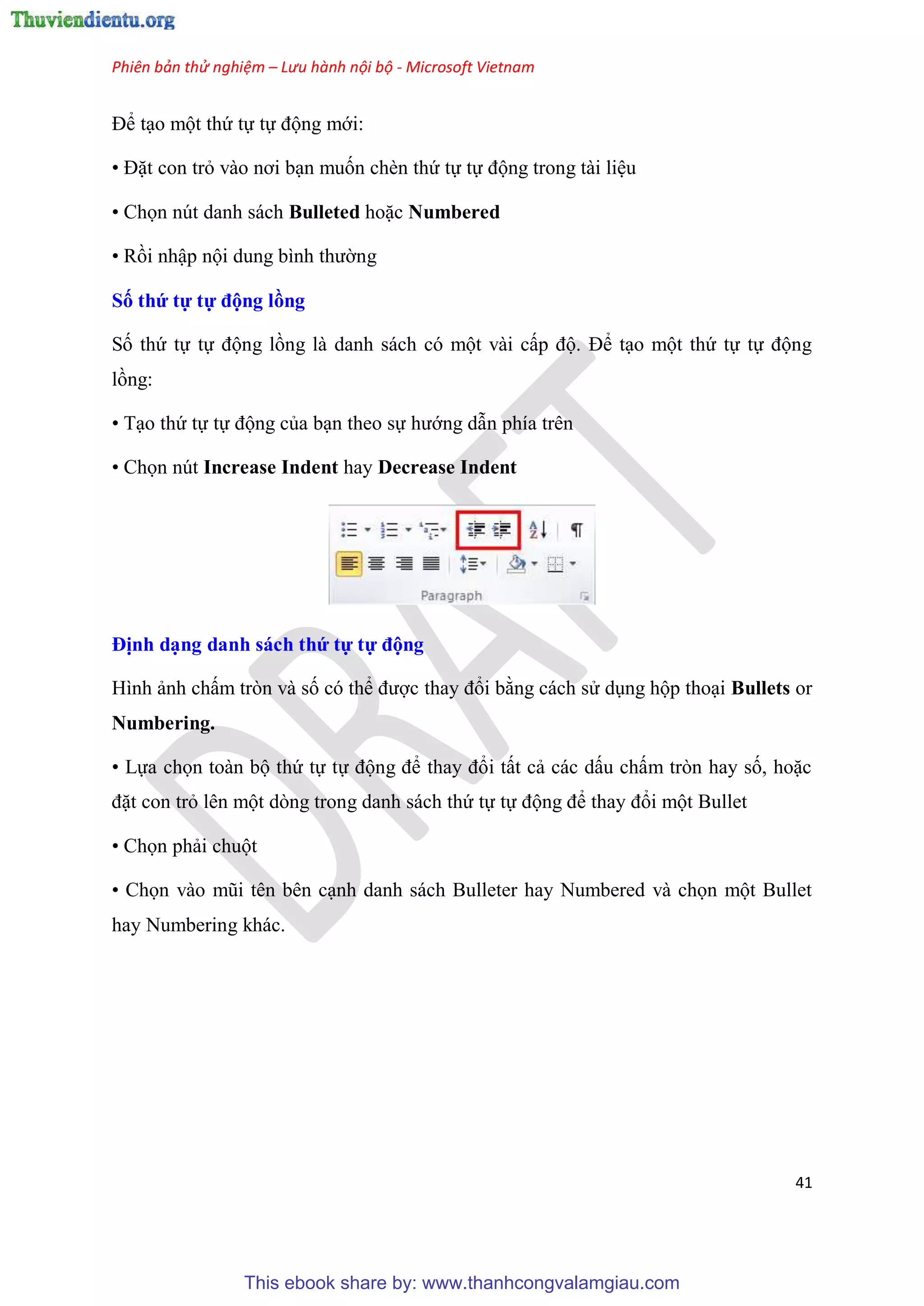 Phiên bản thử nghiệm – Lưu hành nội bộ - Microsoft Vietnam
41
Để t o một thứ tự tự động mới:
• Đặt con trỏ vào nơi b n muốn chèn thứ tự tự động trong tài li u
• Chọn nút danh sách Bulleted hoặc Numbered
• Rồi nhập nội dung bình thường
Số thứ tự tự động ồng
Số thứ tự tự động lồng là danh sách c một vài cấp độ. Để t o một thứ tự tự động
lồng:
• T o thứ tự tự động của b n theo sự hướng dẫn phía tr n
• Chọn nút Increase Indent hay Decrease Indent
Định d ng danh sách thứ tự tự động
Hình ảnh chấm tr n và số c thể được thay đổi bằng cách s d ng hộp tho i Bullets or
Numbering.
• Lựa chọn toàn bộ thứ tự tự động để thay đổi tất cả các dấu chấm tr n hay số, hoặc
đặt con trỏ l n một d ng trong danh sách thứ tự tự động để thay đổi một Bullet
• Chọn phải chuột
• Chọn vào m i t n b n c nh danh sách Bulleter hay Numbered và chọn một Bullet
hay Numbering khác.
This ebook share by: www.thanhcongvalamgiau.com
 