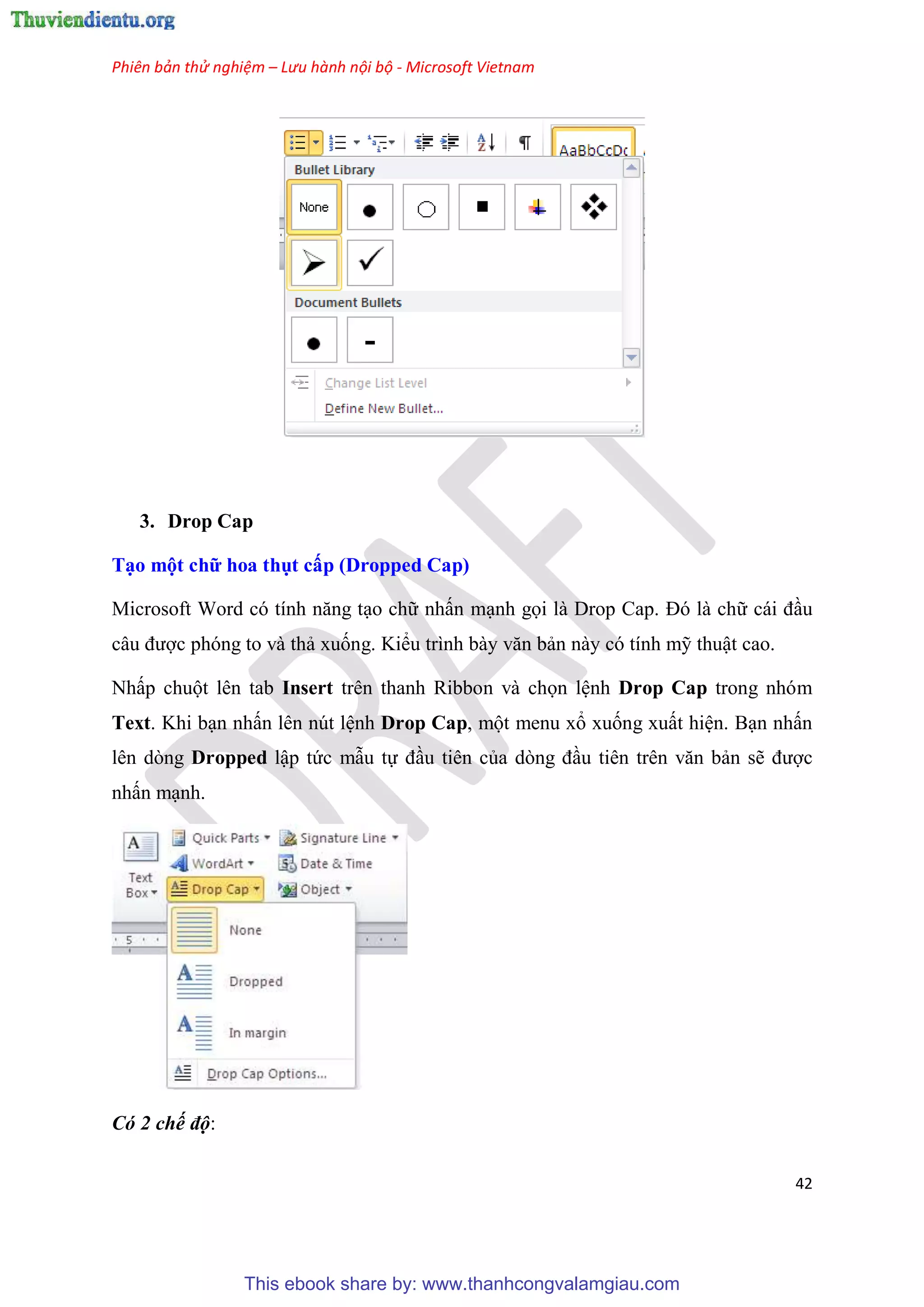 Phiên bản thử nghiệm – Lưu hành nội bộ - Microsoft Vietnam
42
3. Drop Cap
T o một chữ hoa thụt cấp (Dropped Cap)
Microsoft Word c tính năng t o chữ nhấn m nh gọi là Drop Cap. Đ là chữ cái đ u
c u được phóng to và thả xuống. Kiểu trình bày văn bản này có tính mỹ thuật cao.
Nhấp chuột lên tab Insert trên thanh Ribbon và chọn l nh Drop Cap trong nhóm
Text. Khi b n nhấn lên nút l nh Drop Cap, một menu xổ xuống xuất hi n. B n nhấn
lên dòng Dropped lập tức mẫu tự đ u tiên của d ng đ u ti n tr n văn bản sẽ được
nhấn m nh.
Có 2 chế độ:
This ebook share by: www.thanhcongvalamgiau.com
 