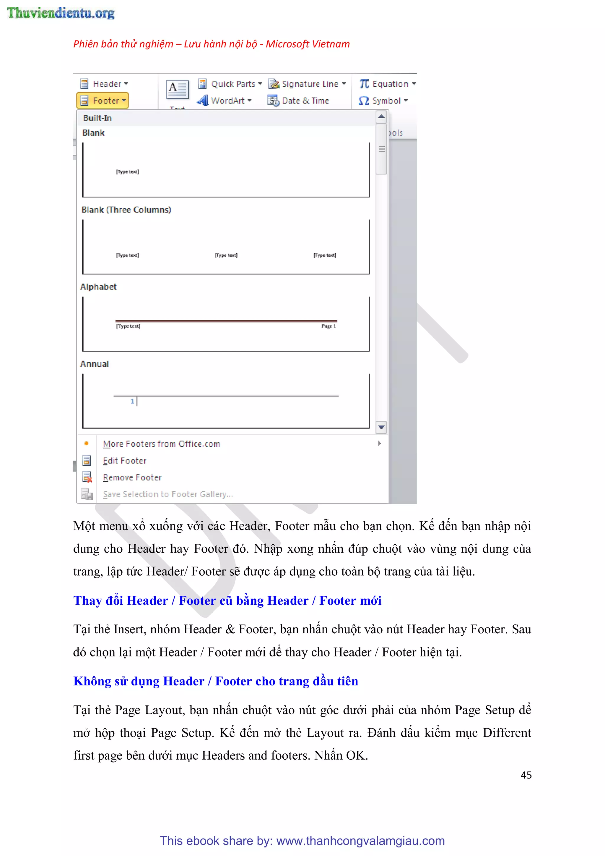 Phiên bản thử nghiệm – Lưu hành nội bộ - Microsoft Vietnam
45
Một menu xổ xuống với các Header, Footer mẫu cho b n chọn. Kế đến b n nhập nội
dung cho Header hay Footer đ . Nhập xong nhấn đ p chuột vào v ng nội dung của
trang, lập tức Header/ Footer sẽ được áp d ng cho toàn bộ trang của tài li u.
Thay đổi Header / Footer cũ bằng Header / Footer mới
T i thẻ Insert, nh m Header & Footer, b n nhấn chuột vào n t Header hay Footer. Sau
đ chọn l i một Header / Footer mới để thay cho Header / Footer hi n t i.
Không s dụng Header / Footer cho trang đầu ti n
T i thẻ Page Layout, b n nhấn chuột vào n t g c dưới phải của nh m Page Setup để
mở hộp tho i Page Setup. Kế đến mở thẻ Layout ra. Đánh dấu kiểm m c Different
first page b n dưới m c Headers and footers. Nhấn OK.
This ebook share by: www.thanhcongvalamgiau.com
 