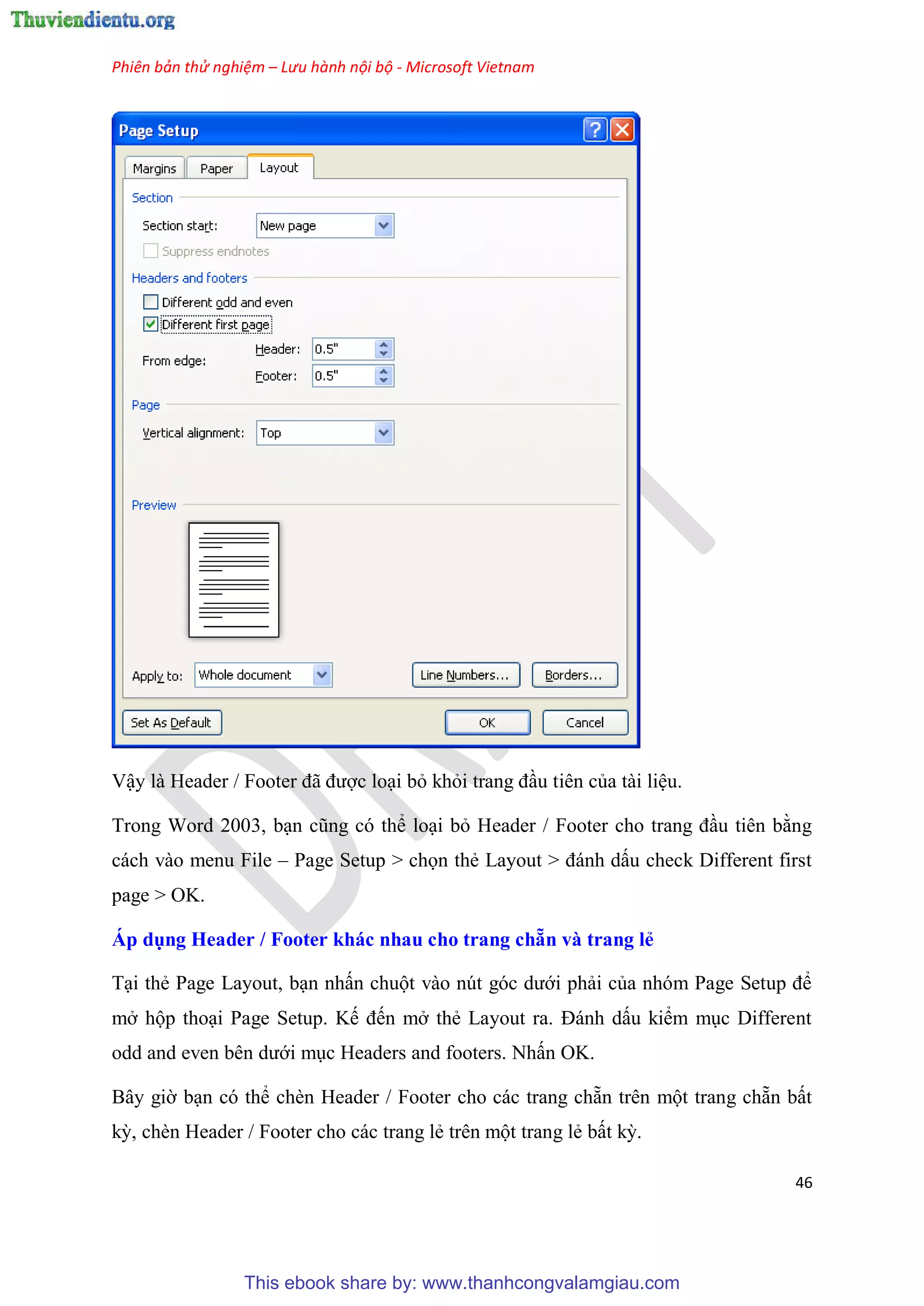 Phiên bản thử nghiệm – Lưu hành nội bộ - Microsoft Vietnam
46
Vậy là Header / Footer đã được lo i bỏ khỏi trang đ u ti n của tài li u.
Trong Word 2003, b n c ng c thể lo i bỏ Header / Footer cho trang đ u ti n bằng
cách vào menu File – Page Setup > chọn thẻ Layout > đánh dấu check Different first
page > OK.
Áp dụng Header / Footer khác nhau cho trang chẵn và trang ẻ
T i thẻ Page Layout, b n nhấn chuột vào n t g c dưới phải của nh m Page Setup để
mở hộp tho i Page Setup. Kế đến mở thẻ Layout ra. Đánh dấu kiểm m c Different
odd and even b n dưới m c Headers and footers. Nhấn OK.
B y giờ b n c thể chèn Header / Footer cho các trang chẵn tr n một trang chẵn bất
kỳ, chèn Header / Footer cho các trang lẻ tr n một trang lẻ bất kỳ.
This ebook share by: www.thanhcongvalamgiau.com
 