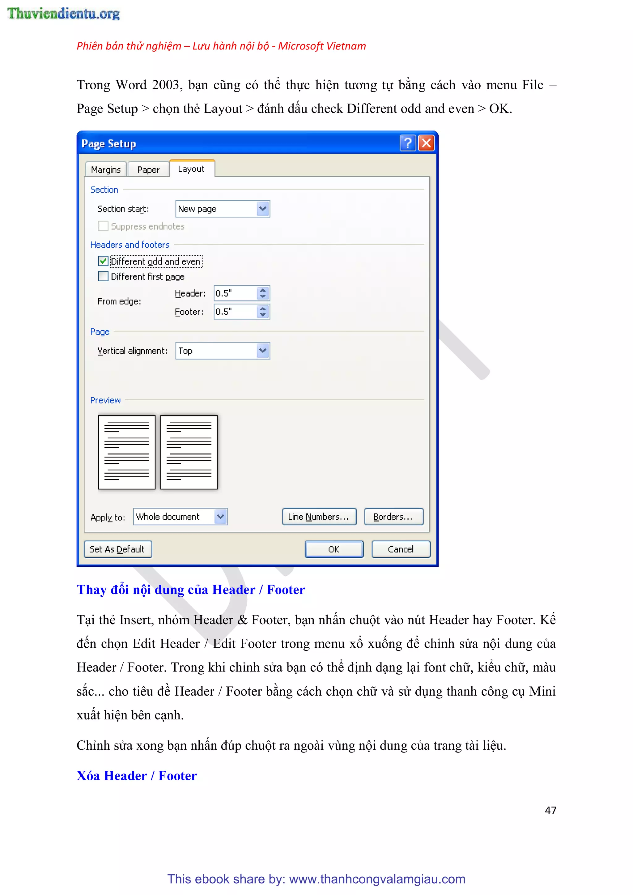 Phiên bản thử nghiệm – Lưu hành nội bộ - Microsoft Vietnam
47
Trong Word 2003, b n c ng c thể thực hi n tương tự bằng cách vào menu File –
Page Setup > chọn thẻ Layout > đánh dấu check Different odd and even > OK.
Thay đổi nội dung của Header / Footer
T i thẻ Insert, nh m Header & Footer, b n nhấn chuột vào n t Header hay Footer. Kế
đến chọn Edit Header / Edit Footer trong menu xổ xuống để ch nh s a nội dung của
Header / Footer. Trong khi ch nh s a b n c thể định d ng l i font chữ, kiểu chữ, màu
sắc... cho ti u đề Header / Footer bằng cách chọn chữ và s d ng thanh công c Mini
xuất hi n b n c nh.
Ch nh s a xong b n nhấn đ p chuột ra ngoài v ng nội dung của trang tài li u.
Xóa Header / Footer
This ebook share by: www.thanhcongvalamgiau.com
 