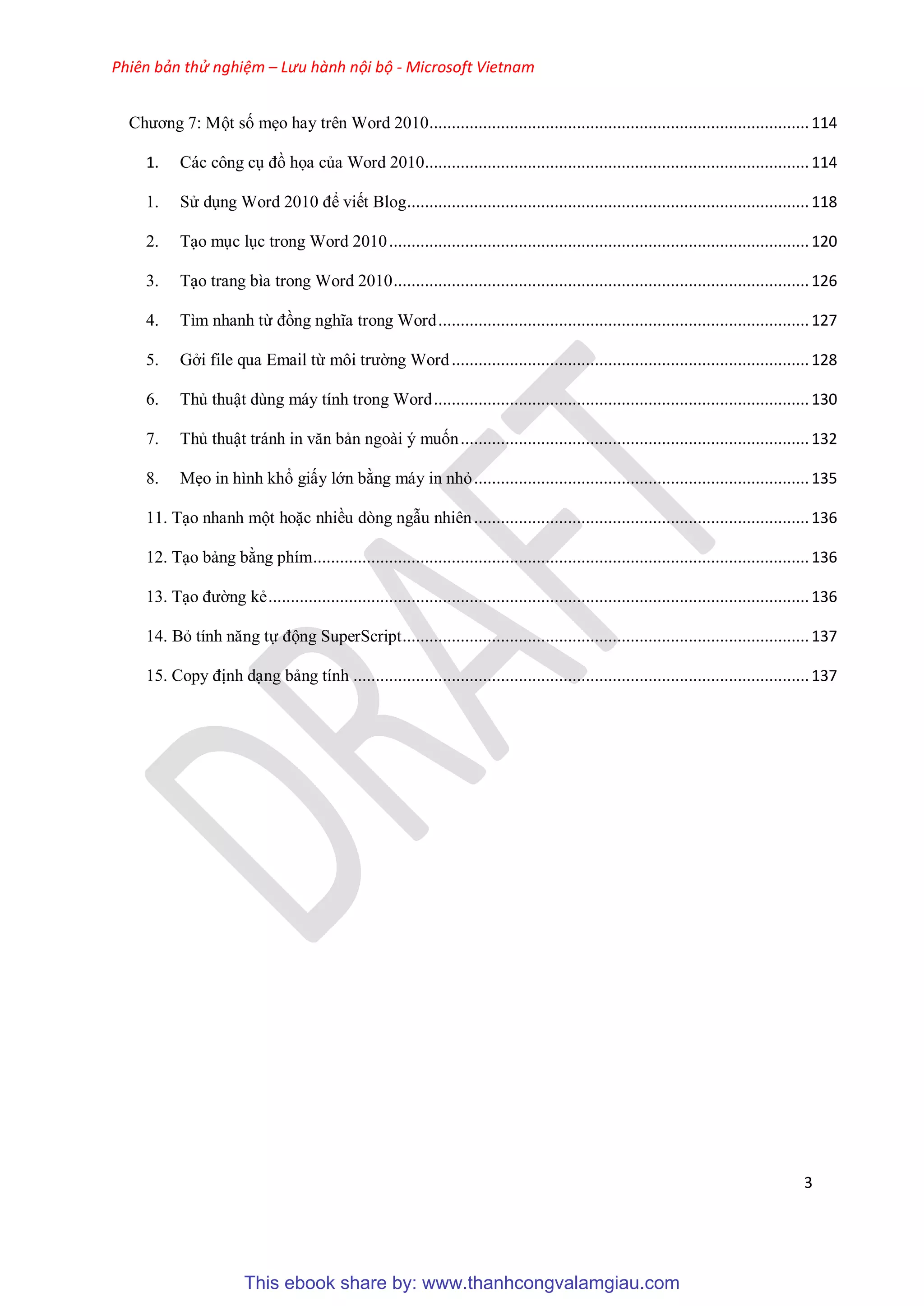 Phiên bản thử nghiệm – Lưu hành nội bộ - Microsoft Vietnam
3
Chương 7: Một số mẹo hay trên Word 2010.....................................................................................114
1. Các công c đồ họa của Word 2010......................................................................................114
1. S d ng Word 2010 để viết Blog..........................................................................................118
2. T o m c l c trong Word 2010..............................................................................................120
3. T o trang bìa trong Word 2010.............................................................................................126
4. Tìm nhanh từ đồng nghĩa trong Word...................................................................................127
5. Gởi file qua Email từ môi trường Word................................................................................128
6. Thủ thuật dùng máy tính trong Word....................................................................................130
7. Thủ thuật tránh in văn bản ngoài ý muốn..............................................................................132
8. Mẹo in hình khổ giấy lớn bằng máy in nhỏ...........................................................................135
11. T o nhanh một hoặc nhiều dòng ngẫu nhiên...........................................................................136
12. T o bảng bằng phím...............................................................................................................136
13. T o đường kẻ.........................................................................................................................136
14. Bỏ tính năng tự động SuperScript...........................................................................................137
15. Copy định d ng bảng tính ......................................................................................................137
This ebook share by: www.thanhcongvalamgiau.com
 