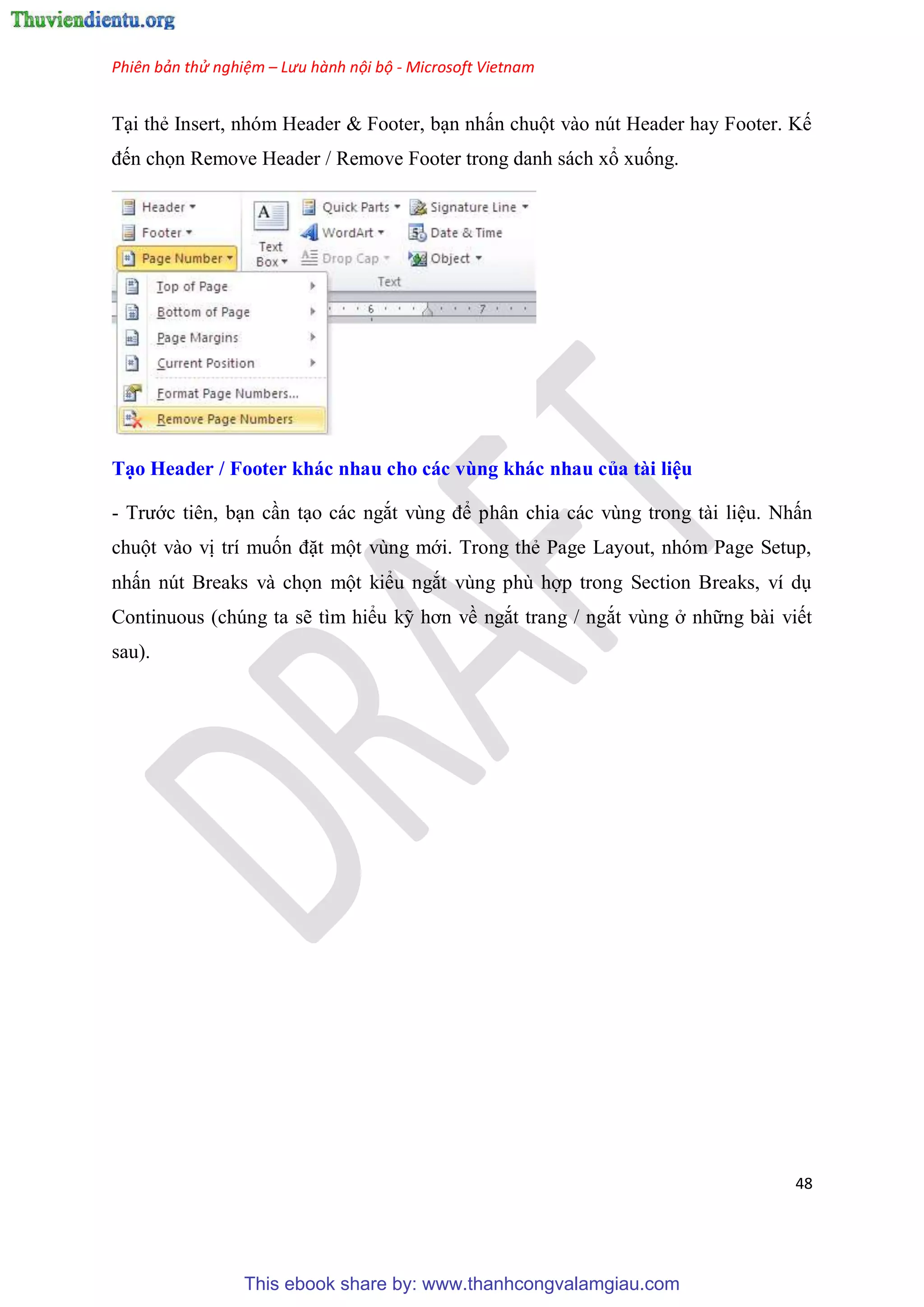 Phiên bản thử nghiệm – Lưu hành nội bộ - Microsoft Vietnam
48
T i thẻ Insert, nh m Header & Footer, b n nhấn chuột vào n t Header hay Footer. Kế
đến chọn Remove Header / Remove Footer trong danh sách xổ xuống.
T o Header / Footer khác nhau cho các vùng khác nhau của tài i u
- Trước ti n, b n c n t o các ngắt v ng để ph n chia các v ng trong tài li u. Nhấn
chuột vào vị trí muốn đặt một v ng mới. Trong thẻ Page Layout, nh m Page Setup,
nhấn n t Breaks và chọn một kiểu ngắt v ng ph hợp trong Section Breaks, ví d
Continuous (ch ng ta sẽ tìm hiểu kỹ hơn về ngắt trang / ngắt v ng ở những bài viết
sau).
This ebook share by: www.thanhcongvalamgiau.com
 