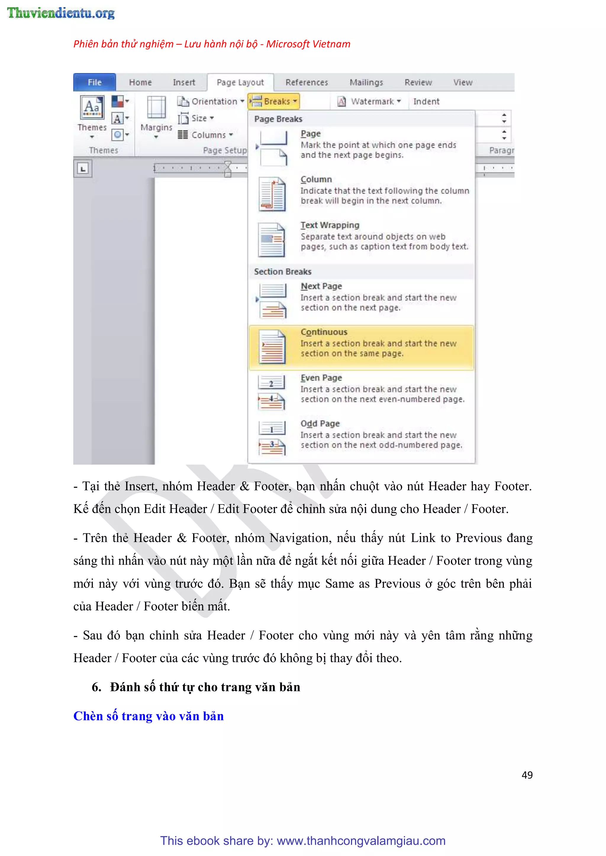 Phiên bản thử nghiệm – Lưu hành nội bộ - Microsoft Vietnam
49
- T i thẻ Insert, nh m Header & Footer, b n nhấn chuột vào n t Header hay Footer.
Kế đến chọn Edit Header / Edit Footer để ch nh s a nội dung cho Header / Footer.
- Tr n thẻ Header & Footer, nh m Navigation, nếu thấy n t Link to Previous đang
sáng thì nhấn vào n t này một l n nữa để ngắt kết nối giữa Header / Footer trong v ng
mới này với v ng trước đ . B n sẽ thấy m c Same as Previous ở g c tr n b n phải
của Header / Footer biến mất.
- Sau đ b n ch nh s a Header / Footer cho v ng mới này và y n t m rằng những
Header / Footer của các v ng trước đ không bị thay đổi theo.
6. Đánh số thứ tự cho trang văn bản
Chèn số trang vào văn bản
This ebook share by: www.thanhcongvalamgiau.com
 