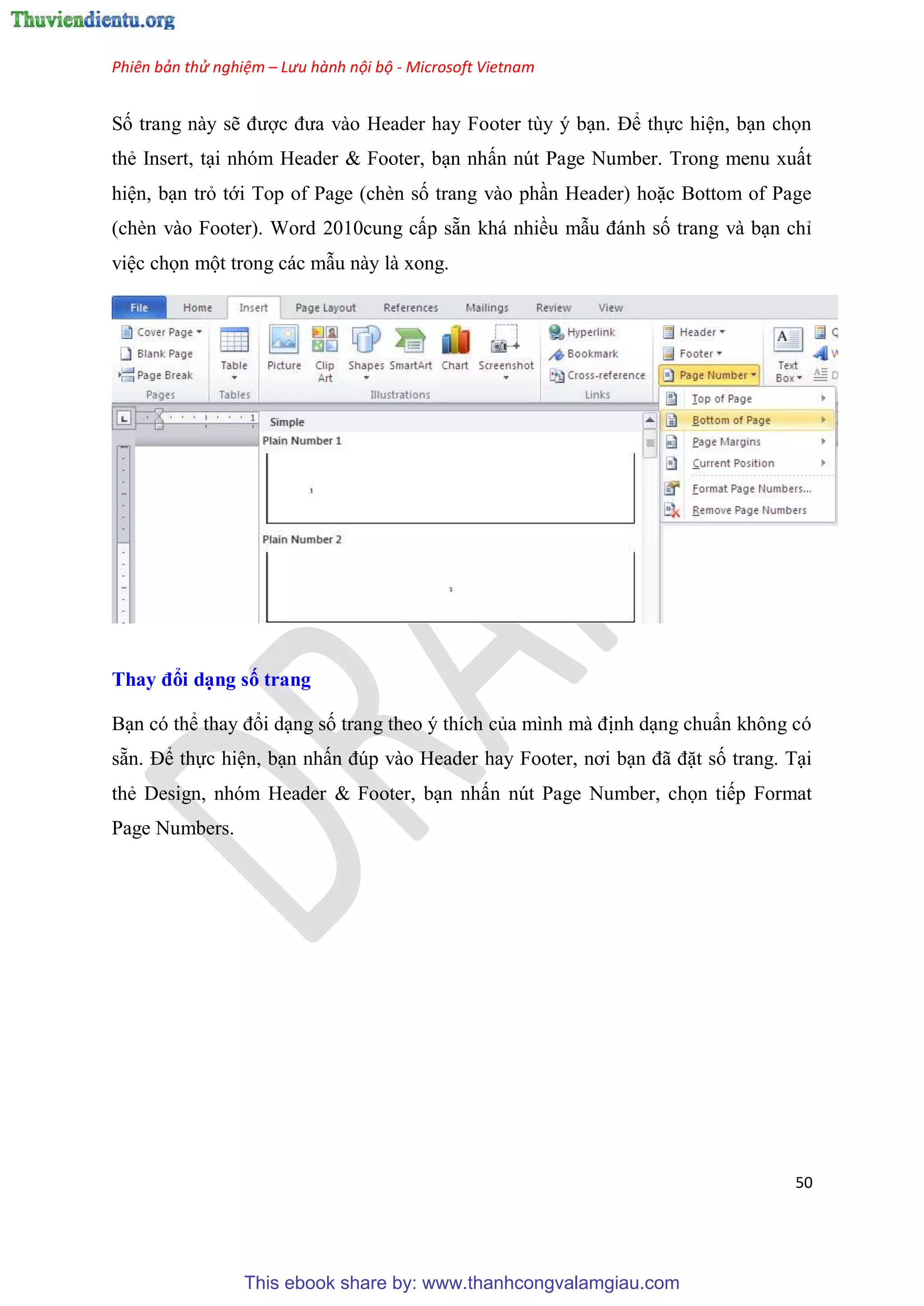 Phiên bản thử nghiệm – Lưu hành nội bộ - Microsoft Vietnam
50
Số trang này sẽ được đưa vào Header hay Footer t y b n. Để thực hi n, b n chọn
thẻ Insert, t i nh m Header & Footer, b n nhấn n t Page Number. Trong menu xuất
hi n, b n trỏ tới Top of Page (chèn số trang vào ph n Header) hoặc Bottom of Page
(chèn vào Footer). Word 2010cung cấp sẵn khá nhiều mẫu đánh số trang và b n ch
vi c chọn một trong các mẫu này là xong.
Thay đổi d ng số trang
B n c thể thay đổi d ng số trang theo thích của mình mà định d ng chu n không c
sẵn. Để thực hi n, b n nhấn đ p vào Header hay Footer, nơi b n đã đặt số trang. T i
thẻ Design, nh m Header & Footer, b n nhấn n t Page Number, chọn tiếp Format
Page Numbers.
This ebook share by: www.thanhcongvalamgiau.com
 