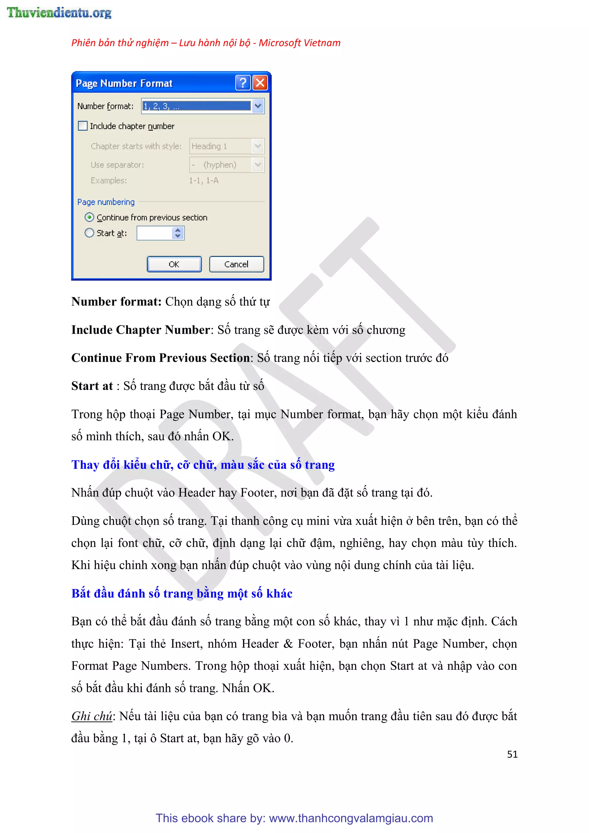 Phiên bản thử nghiệm – Lưu hành nội bộ - Microsoft Vietnam
51
Number format: Chọn d ng số thứ tự
Include Chapter Number: Số trang sẽ được kèm với số chương
Continue From Previous Section: Số trang nối tiếp với section trước đ
Start at : Số trang được bắt đ u từ số
Trong hộp tho i Page Number, t i m c Number format, b n hãy chọn một kiểu đánh
số mình thích, sau đ nhấn OK.
Thay đổi kiểu chữ, cỡ chữ, màu sắc của số trang
Nhấn đ p chuột vào Header hay Footer, nơi b n đã đặt số trang t i đ .
D ng chuột chọn số trang. T i thanh công c mini vừa xuất hi n ở b n tr n, b n c thể
chọn l i font chữ, cỡ chữ, định d ng l i chữ đậm, nghi ng, hay chọn màu t y thích.
Khi hi u ch nh xong b n nhấn đ p chuột vào v ng nội dung chính của tài li u.
Bắt đầu đánh số trang bằng một số khác
B n c thể bắt đ u đánh số trang bằng một con số khác, thay vì 1 như mặc định. Cách
thực hi n: T i thẻ Insert, nh m Header & Footer, b n nhấn n t Page Number, chọn
Format Page Numbers. Trong hộp tho i xuất hi n, b n chọn Start at và nhập vào con
số bắt đ u khi đánh số trang. Nhấn OK.
Ghi chú: Nếu tài li u của b n c trang bìa và b n muốn trang đ u ti n sau đ được bắt
đ u bằng 1, t i ô Start at, b n hãy g vào 0.
This ebook share by: www.thanhcongvalamgiau.com
 
