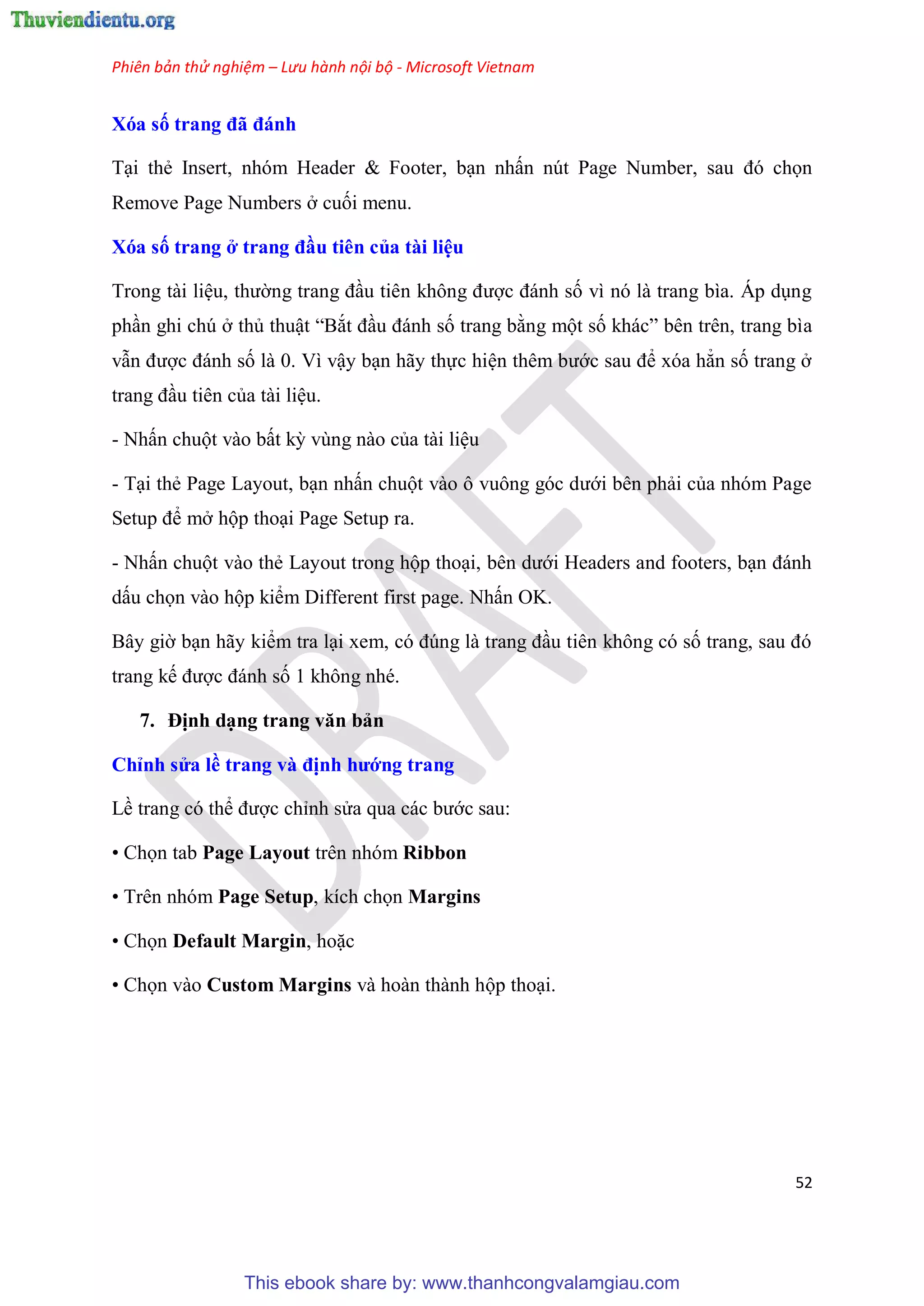 Phiên bản thử nghiệm – Lưu hành nội bộ - Microsoft Vietnam
52
Xóa số trang đã đánh
T i thẻ Insert, nh m Header & Footer, b n nhấn n t Page Number, sau đ chọn
Remove Page Numbers ở cuối menu.
Xóa số trang ở trang đầu ti n của tài i u
Trong tài li u, thường trang đ u ti n không được đánh số vì n là trang bìa. Áp d ng
ph n ghi ch ở thủ thuật “Bắt đ u đánh số trang bằng một số khác” b n tr n, trang bìa
vẫn được đánh số là 0. Vì vậy b n hãy thực hi n th m bước sau để x a hẳn số trang ở
trang đ u ti n của tài li u.
- Nhấn chuột vào bất kỳ v ng nào của tài li u
- T i thẻ Page Layout, b n nhấn chuột vào ô vuông g c dưới b n phải của nh m Page
Setup để mở hộp tho i Page Setup ra.
- Nhấn chuột vào thẻ Layout trong hộp tho i, b n dưới Headers and footers, b n đánh
dấu chọn vào hộp kiểm Different first page. Nhấn OK.
B y giờ b n hãy kiểm tra l i xem, c đ ng là trang đ u ti n không c số trang, sau đ
trang kế được đánh số 1 không nh .
7. Định d ng trang văn bản
Ch nh s a ề trang và định hướng trang
Lề trang c thể được ch nh s a qua các bước sau:
• Chọn tab Page Layout trên nhóm Ribbon
• Tr n nh m Page Setup, kích chọn Margins
• Chọn Default Margin, hoặc
• Chọn vào Custom Margins và hoàn thành hộp tho i.
This ebook share by: www.thanhcongvalamgiau.com
 