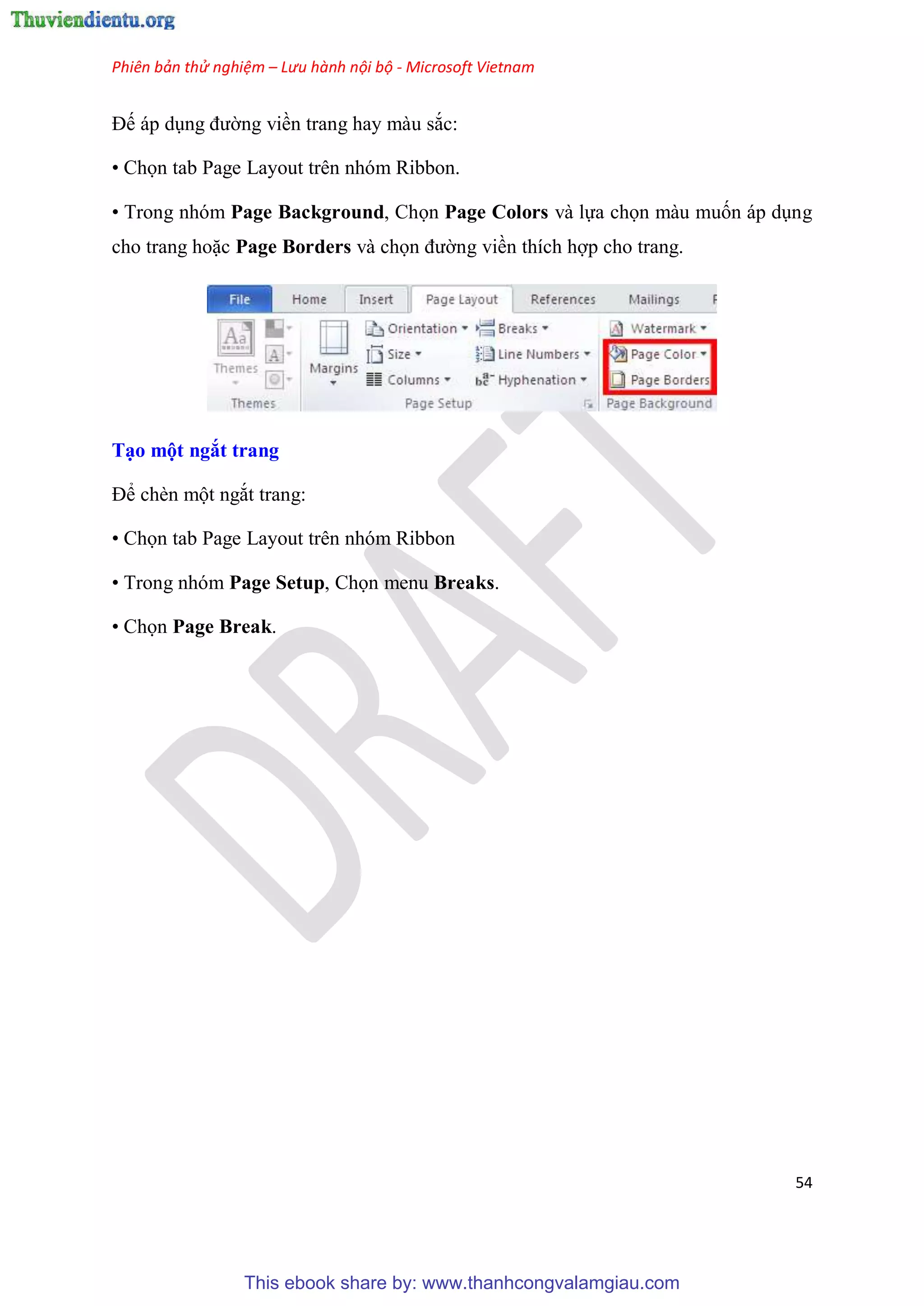 Phiên bản thử nghiệm – Lưu hành nội bộ - Microsoft Vietnam
54
Đế áp d ng đường viền trang hay màu sắc:
• Chọn tab Page Layout trên nhóm Ribbon.
• Trong nh m Page Background, Chọn Page Colors và lựa chọn màu muốn áp d ng
cho trang hoặc Page Borders và chọn đường viền thích hợp cho trang.
T o một ngắt trang
Để chèn một ngắt trang:
• Chọn tab Page Layout trên nhóm Ribbon
• Trong nh m Page Setup, Chọn menu Breaks.
• Chọn Page Break.
This ebook share by: www.thanhcongvalamgiau.com
 