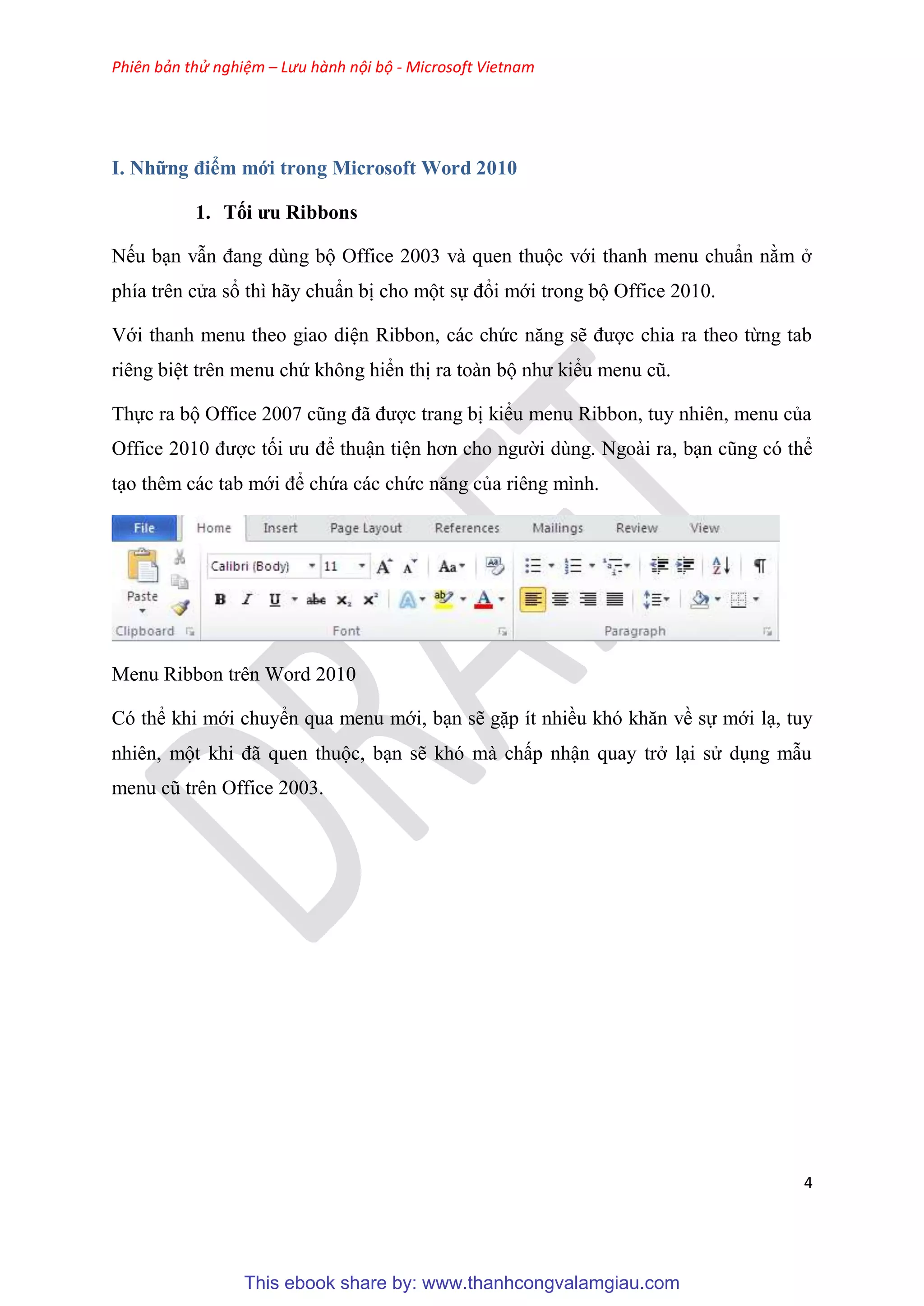 Phiên bản thử nghiệm – Lưu hành nội bộ - Microsoft Vietnam
4
I. Những điểm mới trong Microsoft Word 2010
1. Tối ưu Ribbons
Nếu b n vẫn đang d ng bộ Office 2003 và quen thuộc với thanh menu chu n nằm ở
phía tr n c a sổ thì hãy chu n bị cho một sự đổi mới trong bộ Office 2010.
Với thanh menu theo giao di n Ribbon, các chức năng sẽ được chia ra theo từng tab
ri ng bi t tr n menu chứ không hiển thị ra toàn bộ như kiểu menu c .
Thực ra bộ Office 2007 c ng đã được trang bị kiểu menu Ribbon, tuy nhi n, menu của
Office 2010 được tối ưu để thuận ti n hơn cho người d ng. Ngoài ra, b n c ng c thể
t o th m các tab mới để chứa các chức năng của ri ng mình.
Menu Ribbon trên Word 2010
C thể khi mới chuyển qua menu mới, b n sẽ gặp ít nhiều kh khăn về sự mới l , tuy
nhi n, một khi đã quen thuộc, b n sẽ kh mà chấp nhận quay trở l i s d ng mẫu
menu c tr n Office 2003.
This ebook share by: www.thanhcongvalamgiau.com
 