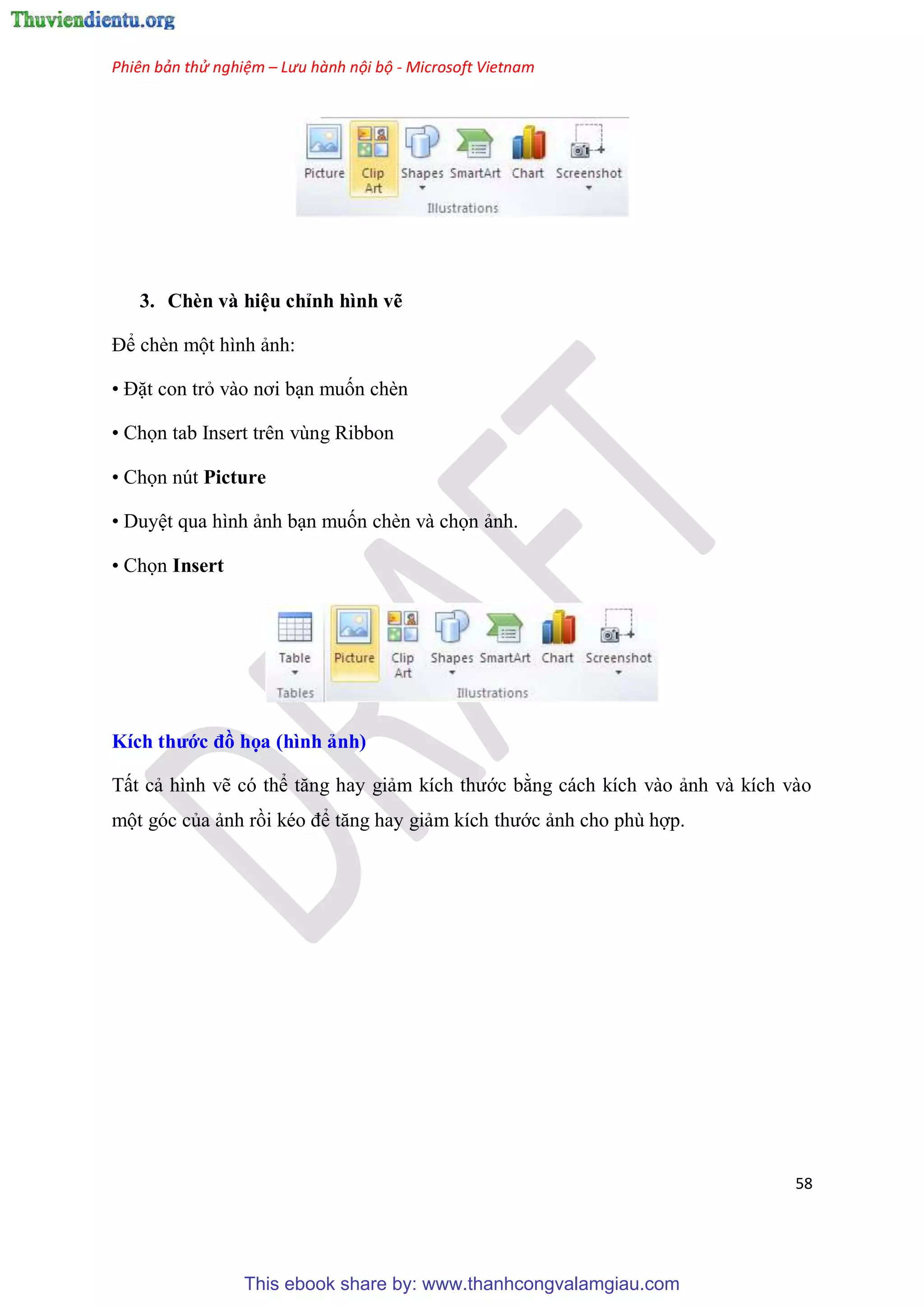 Phiên bản thử nghiệm – Lưu hành nội bộ - Microsoft Vietnam
58
3. Chèn và hi u ch nh hình vẽ
Để chèn một hình ảnh:
• Đặt con trỏ vào nơi b n muốn chèn
• Chọn tab Insert trên vùng Ribbon
• Chọn nút Picture
• Duy t qua hình ảnh b n muốn chèn và chọn ảnh.
• Chọn Insert
Kích thước đồ họa (hình ảnh)
Tất cả hình vẽ c thể tăng hay giảm kích thước bằng cách kích vào ảnh và kích vào
một g c của ảnh rồi k o để tăng hay giảm kích thước ảnh cho ph hợp.
This ebook share by: www.thanhcongvalamgiau.com
 