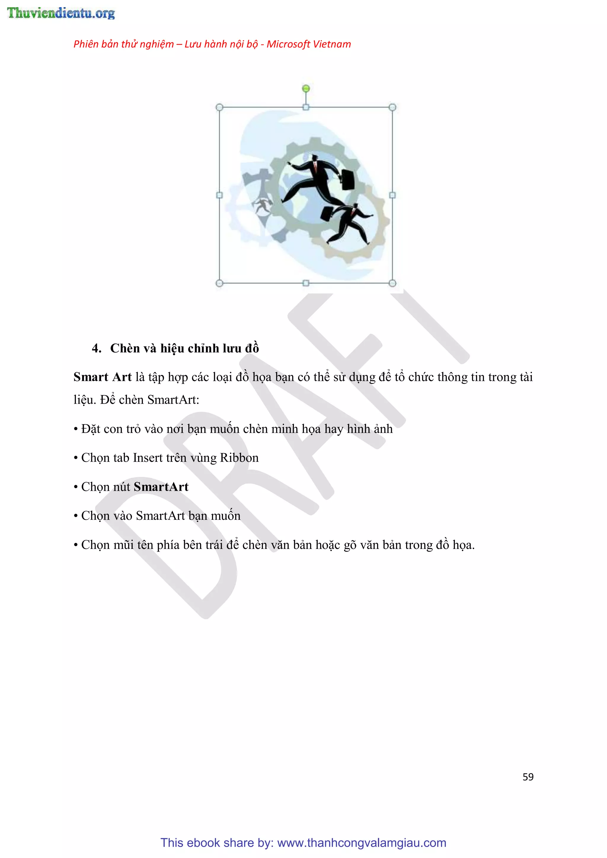 Phiên bản thử nghiệm – Lưu hành nội bộ - Microsoft Vietnam
59
4. Chèn và hi u ch nh ưu đồ
Smart Art là tập hợp các lo i đồ họa b n c thể s d ng để tổ chức thông tin trong tài
li u. Để chèn SmartArt:
• Đặt con trỏ vào nơi b n muốn chèn minh họa hay hình ảnh
• Chọn tab Insert trên vùng Ribbon
• Chọn nút SmartArt
• Chọn vào SmartArt b n muốn
• Chọn m i t n phía b n trái để chèn văn bản hoặc g văn bản trong đồ họa.
This ebook share by: www.thanhcongvalamgiau.com
 