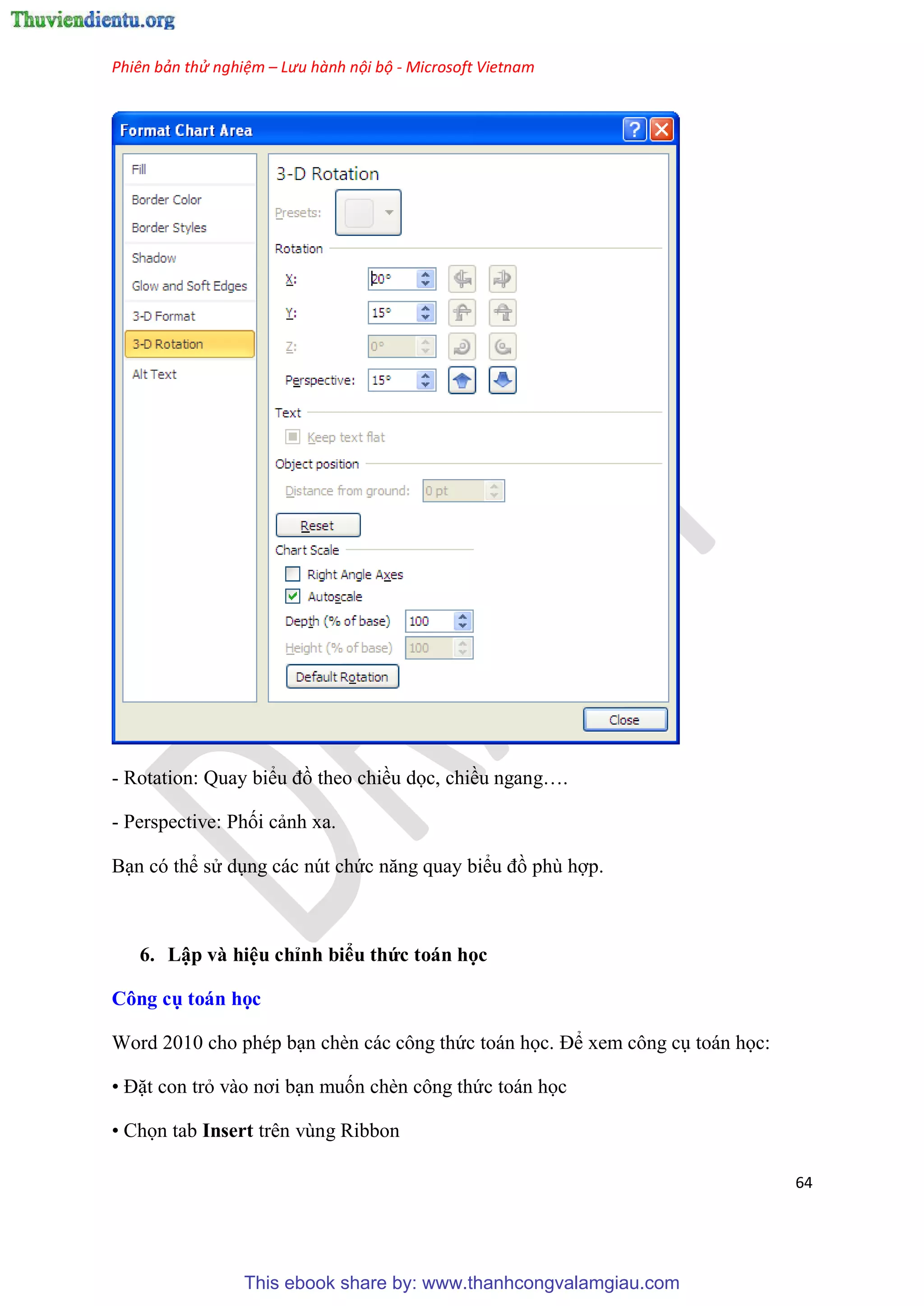 Phiên bản thử nghiệm – Lưu hành nội bộ - Microsoft Vietnam
64
- Rotation: Quay biểu đồ theo chiều dọc, chiều ngang .
- Perspective: Phối cảnh xa.
B n c thể s d ng các n t chức năng quay biểu đồ ph hợp.
6. Lập và hi u ch nh biểu thức toán học
Công cụ toán học
Word 2010 cho ph p b n chèn các công thức toán học. Để xem công c toán học:
• Đặt con trỏ vào nơi b n muốn chèn công thức toán học
• Chọn tab Insert trên vùng Ribbon
This ebook share by: www.thanhcongvalamgiau.com
 