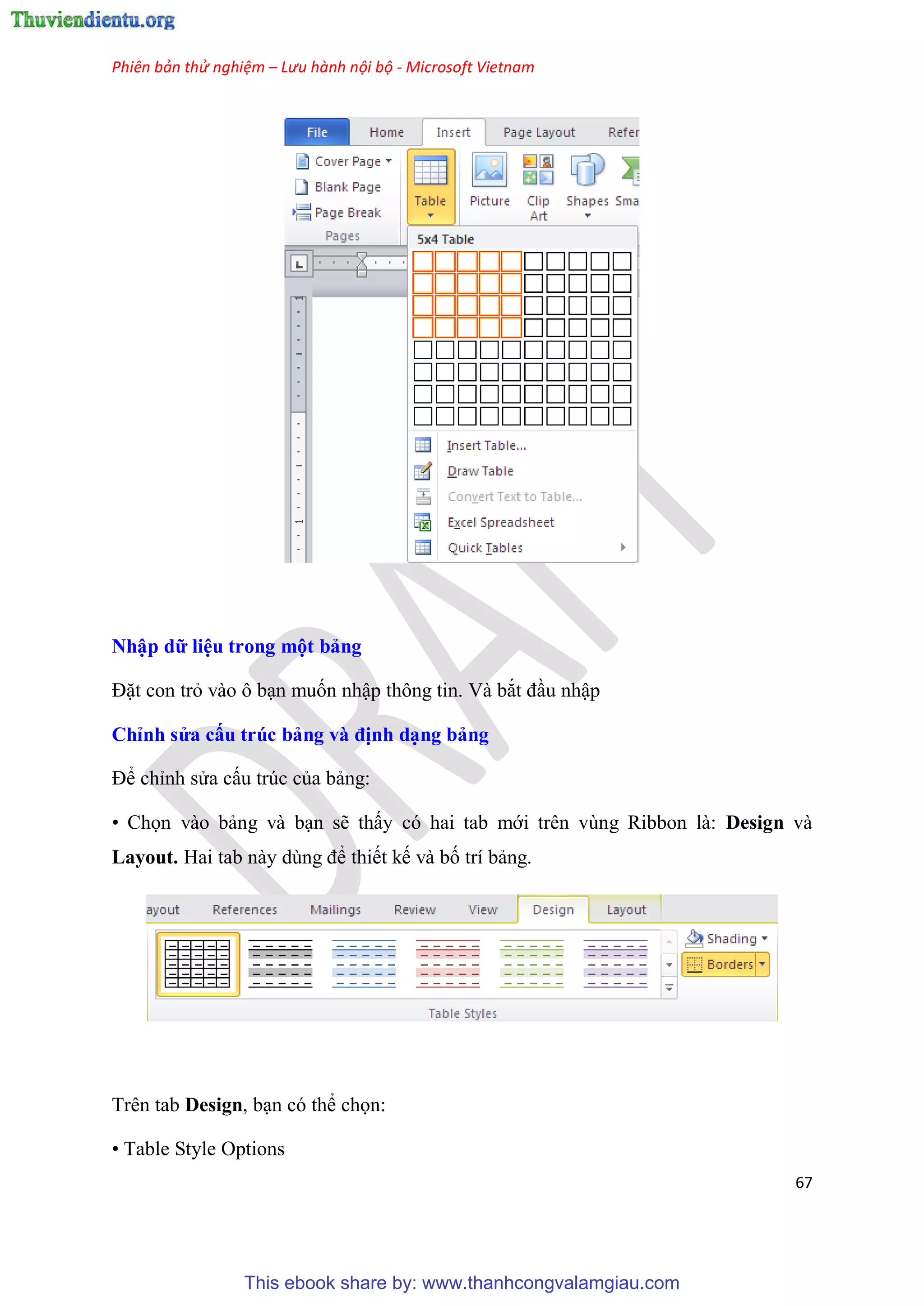 Phiên bản thử nghiệm – Lưu hành nội bộ - Microsoft Vietnam
67
Nhập dữ i u trong một bảng
Đặt con trỏ vào ô b n muốn nhập thông tin. Và bắt đ u nhập
Ch nh s a cấu trúc bảng và định d ng bảng
Để ch nh s a cấu tr c của bảng:
• Chọn vào bảng và b n sẽ thấy c hai tab mới tr n v ng Ribbon là: Design và
Layout. Hai tab này d ng để thiết kế và bố trí bảng.
Trên tab Design, b n c thể chọn:
• Table Style Options
This ebook share by: www.thanhcongvalamgiau.com
 