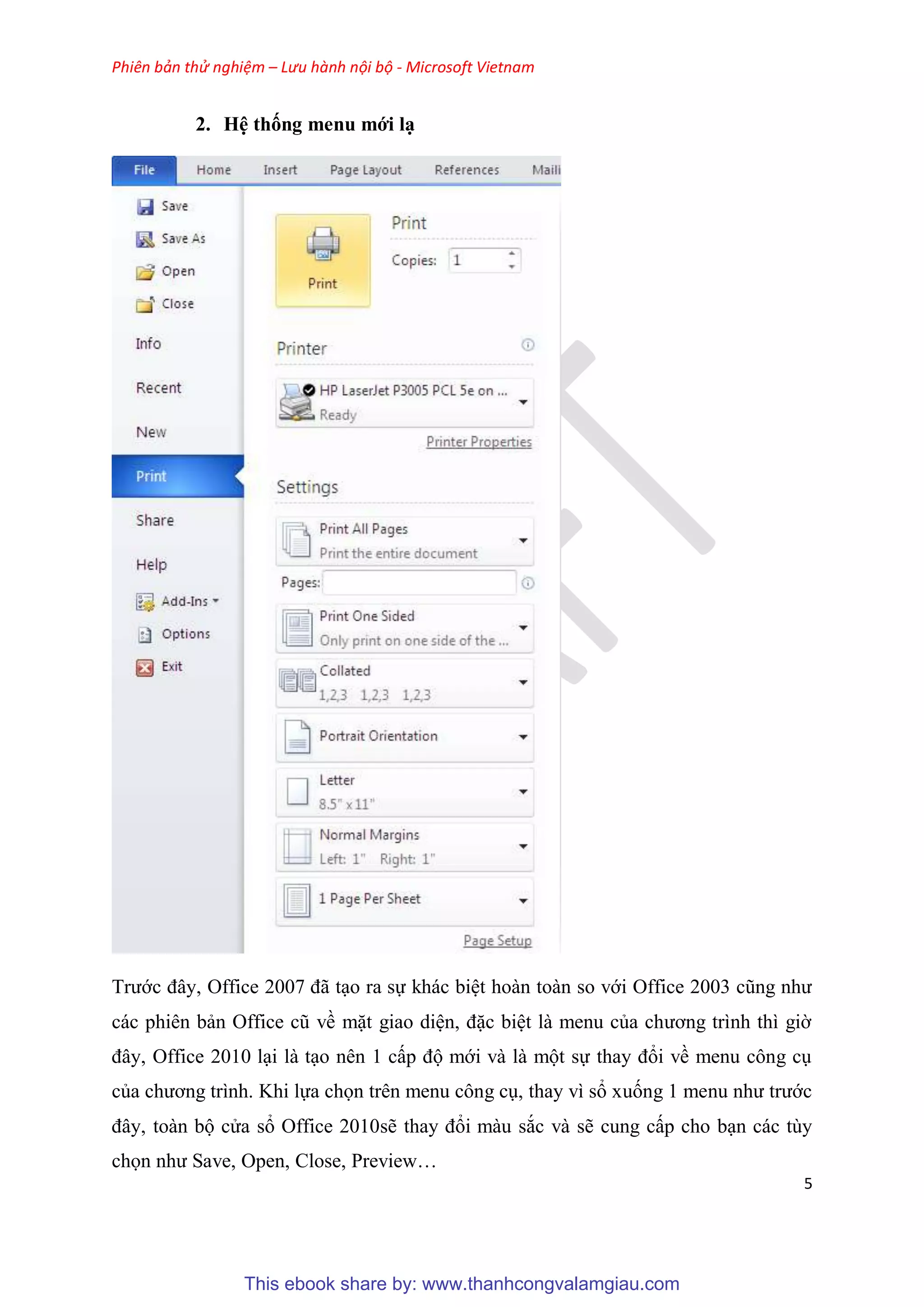 Phiên bản thử nghiệm – Lưu hành nội bộ - Microsoft Vietnam
5
2. H thống menu mới
Trước đ y, Office 2007 đã t o ra sự khác bi t hoàn toàn so với Office 2003 c ng như
các phi n bản Office c về mặt giao di n, đặc bi t là menu của chương trình thì giờ
đ y, Office 2010 l i là t o n n 1 cấp độ mới và là một sự thay đổi về menu công c
của chương trình. Khi lựa chọn tr n menu công c , thay vì sổ xuống 1 menu như trước
đ y, toàn bộ c a sổ Office 2010sẽ thay đổi màu sắc và sẽ cung cấp cho b n các t y
chọn như Save, Open, Close, Preview
This ebook share by: www.thanhcongvalamgiau.com
 