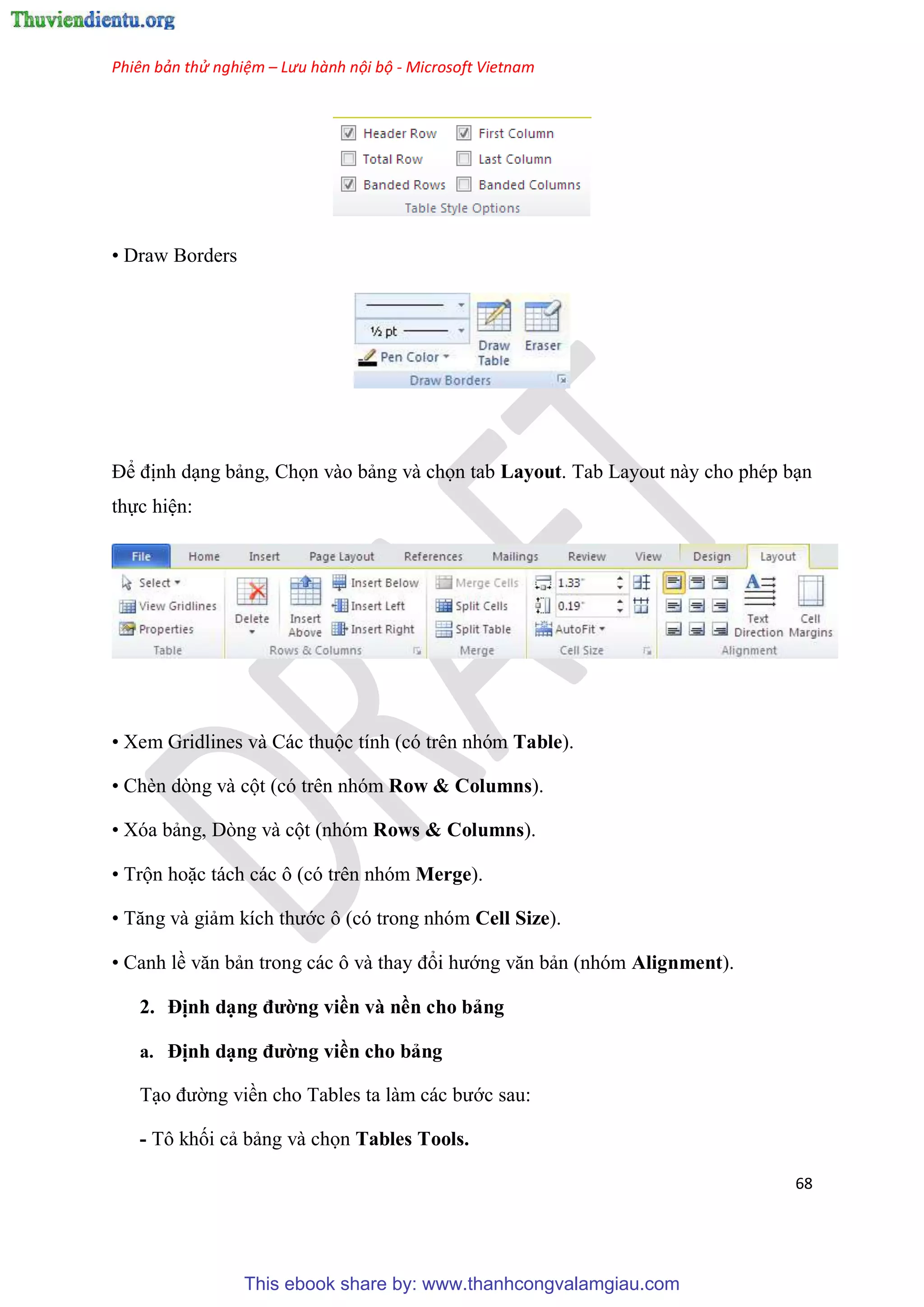 Phiên bản thử nghiệm – Lưu hành nội bộ - Microsoft Vietnam
68
• Draw Borders
Để định d ng bảng, Chọn vào bảng và chọn tab Layout. Tab Layout này cho ph p b n
thực hi n:
• Xem Gridlines và Các thuộc tính (c tr n nh m Table).
• Chèn d ng và cột (c tr n nh m Row & Columns).
• X a bảng, D ng và cột (nh m Rows & Columns).
• Trộn hoặc tách các ô (c tr n nh m Merge).
• Tăng và giảm kích thước ô (c trong nh m Cell Size).
• Canh lề văn bản trong các ô và thay đổi hướng văn bản (nh m Alignment).
2. Định d ng đường viền và nền cho bảng
a. Định d ng đường viền cho bảng
T o đường viền cho Tables ta làm các bước sau:
- Tô khối cả bảng và chọn Tables Tools.
This ebook share by: www.thanhcongvalamgiau.com
 