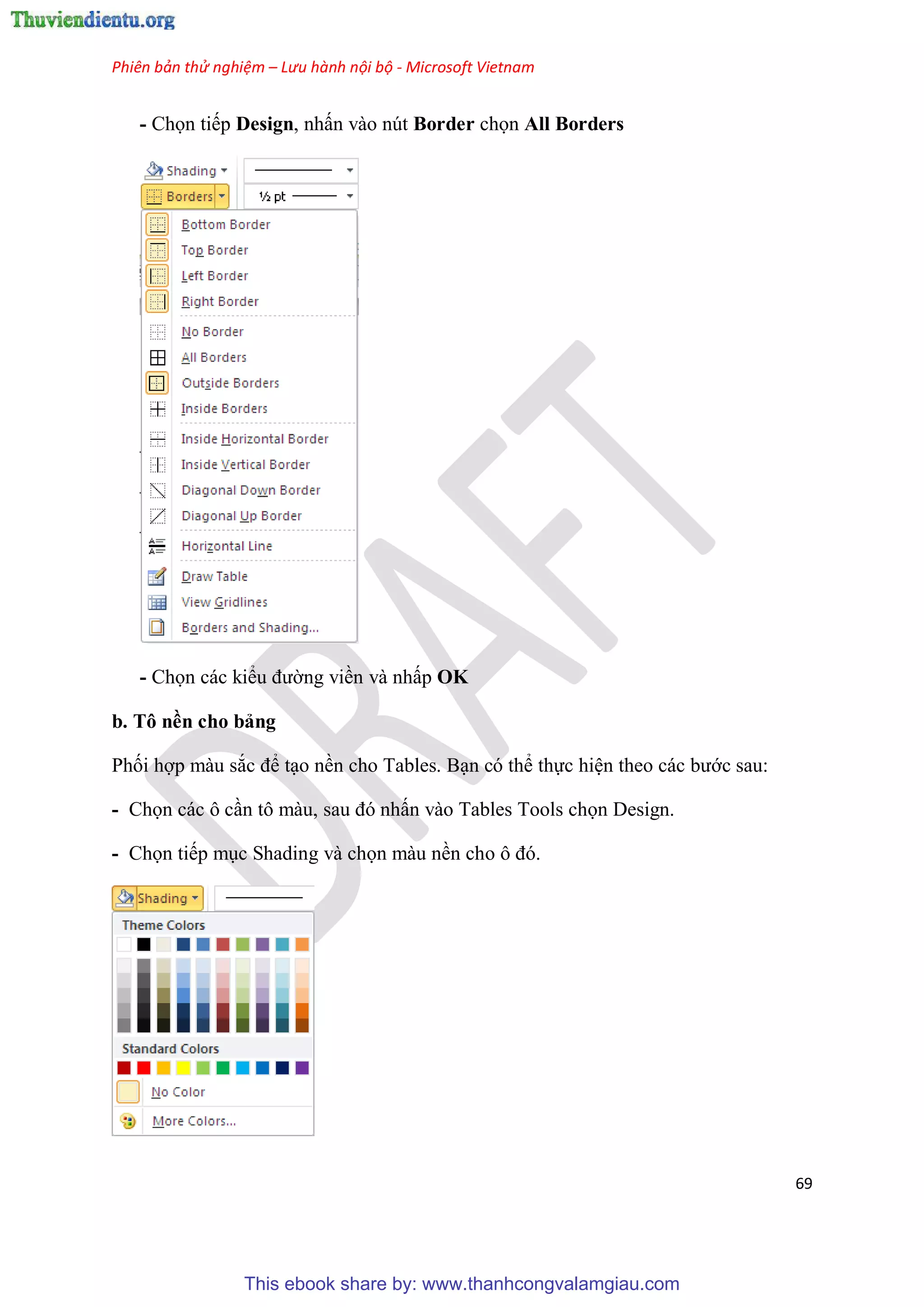 Phiên bản thử nghiệm – Lưu hành nội bộ - Microsoft Vietnam
69
- Chọn tiếp Design, nhấn vào nút Border chọn All Borders
- Chọn các kiểu đường viền và nhấp OK
b. Tô nền cho bảng
Phối hợp màu sắc để t o nền cho Tables. B n có thể thực hi n theo các bước sau:
- Chọn các ô c n tô màu, sau đ nhấn vào Tables Tools chọn Design.
- Chọn tiếp m c Shading và chọn màu nền cho ô đ .
This ebook share by: www.thanhcongvalamgiau.com
 