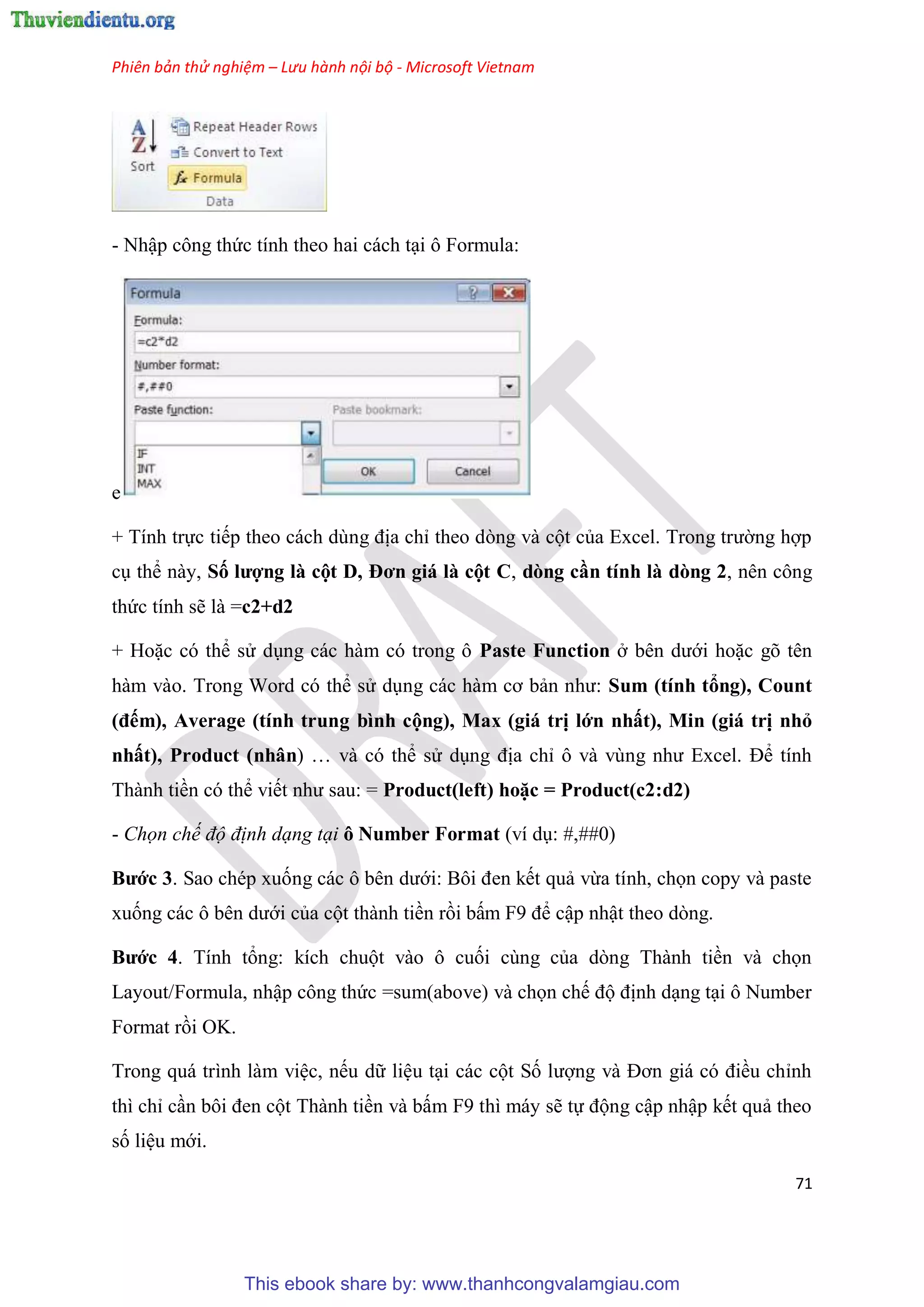 Phiên bản thử nghiệm – Lưu hành nội bộ - Microsoft Vietnam
71
- Nhập công thức tính theo hai cách t i ô Formula:
e
+ Tính trực tiếp theo cách d ng địa ch theo d ng và cột của Excel. Trong trường hợp
c thể này, Số ượng à cột D, Đơn giá à cột C, dòng cần tính à dòng 2, nên công
thức tính sẽ là =c2+d2
+ Hoặc c thể s d ng các hàm c trong ô Paste Function ở b n dưới hoặc g t n
hàm vào. Trong Word c thể s d ng các hàm cơ bản như: Sum (tính tổng), Count
(đếm), Average (tính trung bình cộng), Max (giá trị ớn nhất), Min (giá trị nhỏ
nhất), Product (nhân) và c thể s d ng địa ch ô và v ng như Excel. Để tính
Thành tiền c thể viết như sau: = Product( eft) hoặc = Product(c2 d2)
- Chọn chế độ định dạng tại ô Number Format (ví d : #,##0)
Bước 3. Sao ch p xuống các ô b n dưới: Bôi đen kết quả vừa tính, chọn copy và paste
xuống các ô b n dưới của cột thành tiền rồi bấm F9 để cập nhật theo d ng.
Bước 4. Tính tổng: kích chuột vào ô cuối c ng của d ng Thành tiền và chọn
Layout/Formula, nhập công thức =sum(above) và chọn chế độ định d ng t i ô Number
Format rồi OK.
Trong quá trình làm vi c, nếu dữ li u t i các cột Số lượng và Đơn giá c điều ch nh
thì ch c n bôi đen cột Thành tiền và bấm F9 thì máy sẽ tự động cập nhập kết quả theo
số li u mới.
This ebook share by: www.thanhcongvalamgiau.com
 