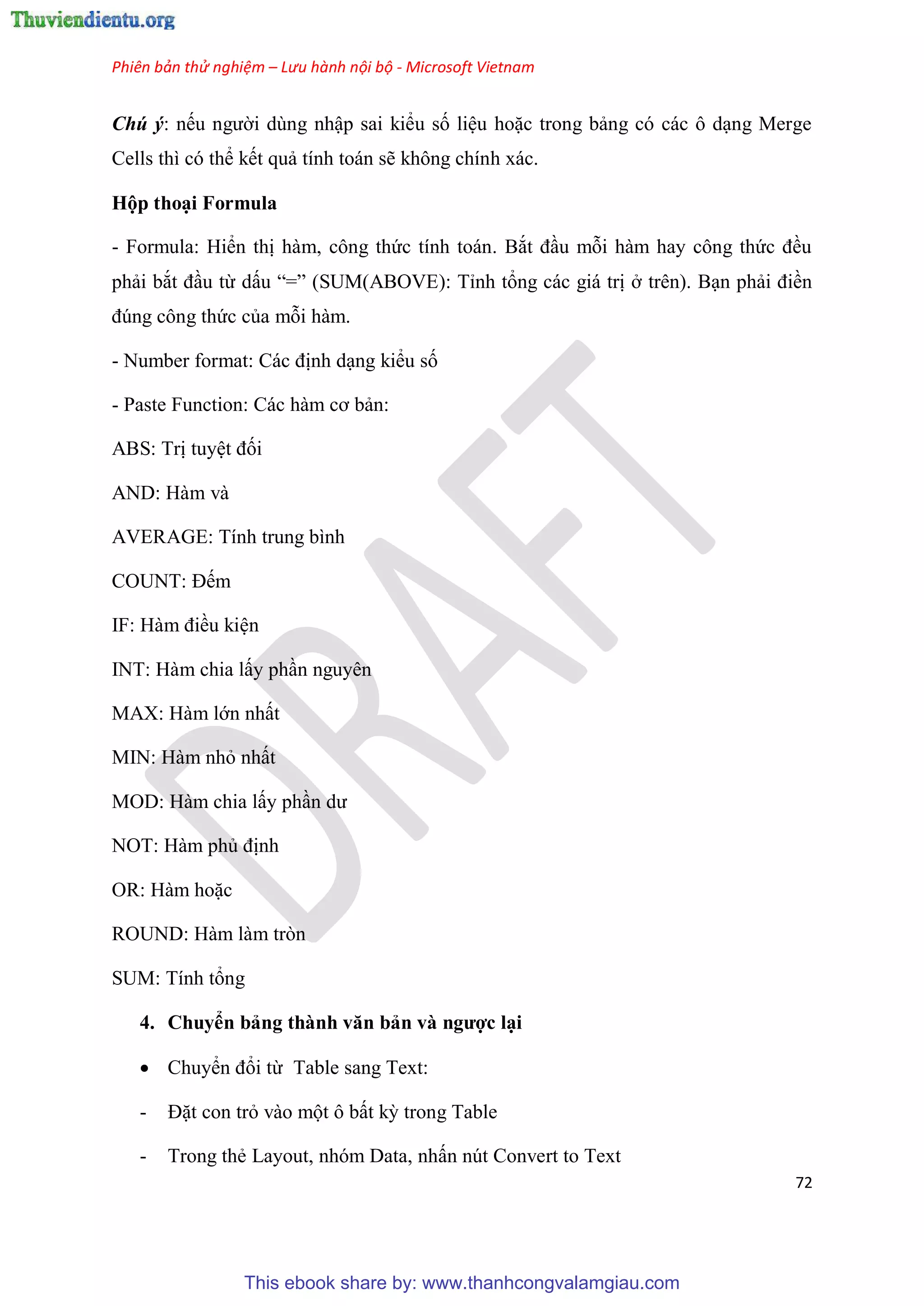 Phiên bản thử nghiệm – Lưu hành nội bộ - Microsoft Vietnam
72
Chú ý: nếu người d ng nhập sai kiểu số li u hoặc trong bảng c các ô d ng Merge
Cells thì c thể kết quả tính toán sẽ không chính xác.
Hộp tho i Formula
- Formula: Hiển thị hàm, công thức tính toán. Bắt đ u mỗi hàm hay công thức đều
phải bắt đ u từ dấu “=” (SUM(ABOVE): T nh tổng các giá trị ở tr n). B n phải điền
đ ng công thức của mỗi hàm.
- Number format: Các định d ng kiểu số
- Paste Function: Các hàm cơ bản:
ABS: Trị tuy t đối
AND: Hàm và
AVERAGE: Tính trung bình
COUNT: Đếm
IF: Hàm điều ki n
INT: Hàm chia lấy ph n nguy n
MAX: Hàm lớn nhất
MIN: Hàm nhỏ nhất
MOD: Hàm chia lấy ph n dư
NOT: Hàm phủ định
OR: Hàm hoặc
ROUND: Hàm làm tròn
SUM: Tính tổng
4. Chuyển bảng thành văn bản và ngược l i
 Chuyển đổi từ Table sang Text:
- Đặt con trỏ vào một ô bất kỳ trong Table
- Trong thẻ Layout, nhóm Data, nhấn nút Convert to Text
This ebook share by: www.thanhcongvalamgiau.com
 