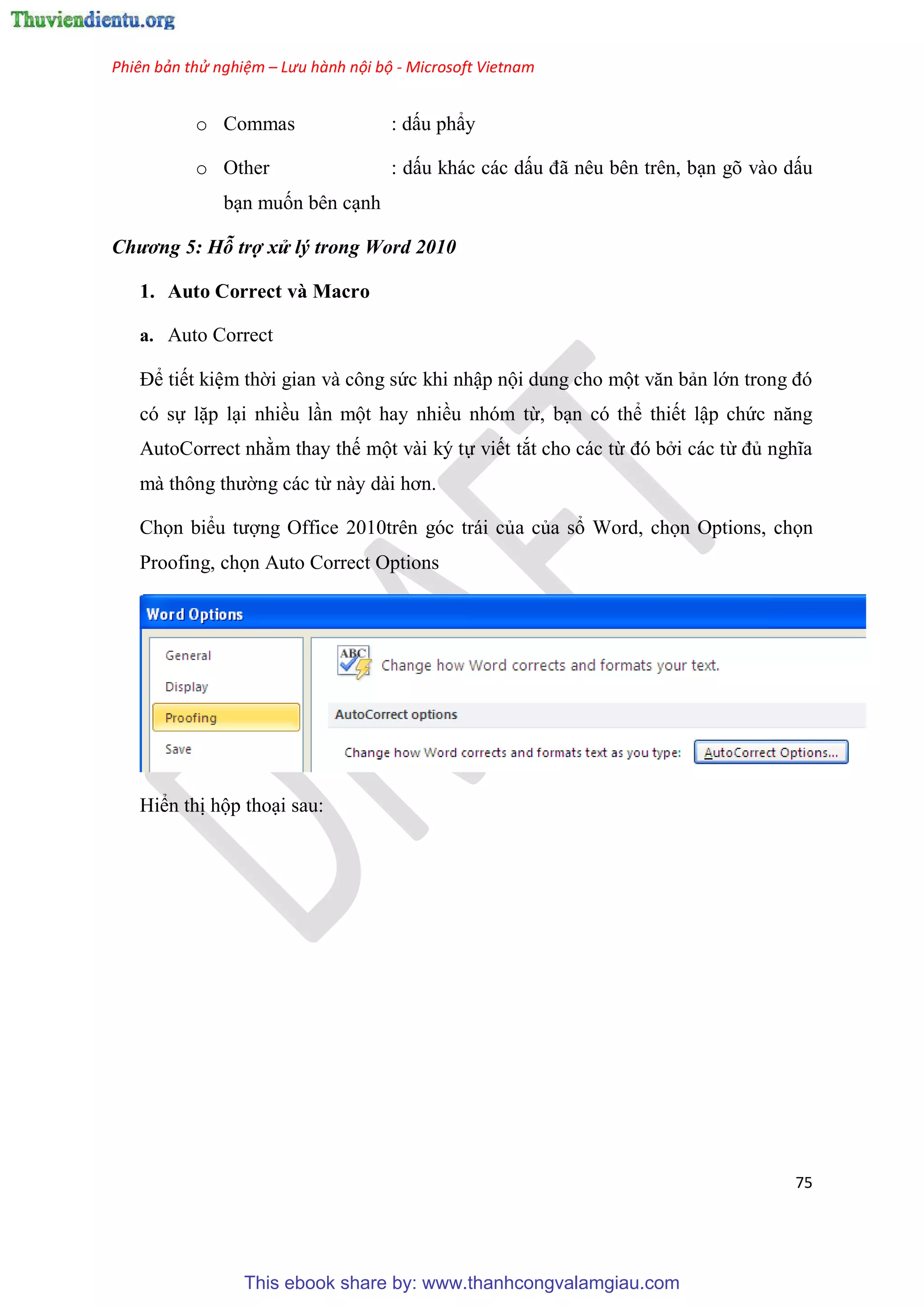 Phiên bản thử nghiệm – Lưu hành nội bộ - Microsoft Vietnam
75
o Commas : dấu ph y
o Other : dấu khác các dấu đã n u b n tr n, b n gõ vào dấu
b n muốn bên c nh
Chương 5: Hỗ trợ xử lý trong Word 2010
1. Auto Correct và Macro
a. Auto Correct
Để tiết ki m thời gian và công sức khi nhập nội dung cho một văn bản lớn trong đ
có sự lặp l i nhiều l n một hay nhiều nhóm từ, b n có thể thiết lập chức năng
AutoCorrect nhằm thay thế một vài ký tự viết tắt cho các từ đ bởi các từ đủ nghĩa
mà thông thường các từ này dài hơn.
Chọn biểu tượng Office 2010trên góc trái của của sổ Word, chọn Options, chọn
Proofing, chọn Auto Correct Options
Hiển thị hộp tho i sau:
This ebook share by: www.thanhcongvalamgiau.com
 